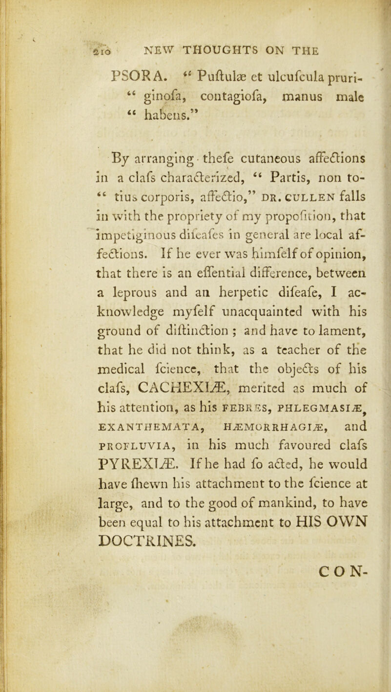 PSORA. Puftulae et ulcufcula pruri- ‘‘ ginofa, coiitagiofa, manus male ‘‘ habeiis.” By arranging -thefe cutaneous affections in a clafs characterized, Partis, non to- tius corporis, affeCtio,” dr. cullen falls in with the propriety of my propofition, that impetiginous diieafes in general are local af- fections. If he ever was himfelf of opinion, that there is an effentlal difference, between a leprous and an herpetic difeafe, I ac- knowledge myfelf unacquainted with his ground of diftinCtion ; and have to lament, that he did not think, as a teacher of the medical fciencc, that the objeCts of his clafs, CACHEXIA, merited as much of his attention, as his febres, phlegmasi^^ EXANTHEMATA, H.EMORRH AGUE, and PRCFLUViA, in his much favoured clafs PYREXlj®. If he had fo aCled, he would have fhewn his attachment to the fcience at large, and to the good of mankind, to have been equal to his attachment to HIS OWN DOCTRINES. CON-