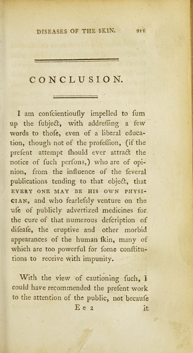 CONCLUSION. I am confclentloufly impelled to fum up the fubje£t, with addreffing a few words to thofc, even of a liberal educa- tion, though not of the profeffion, (if the prefent attempt fhould ever attradt the notice of fuch perfons,) who are of opi- nion, from the influence of the feveral publications tending to that objeft, that EVERY ONE MAY BE HIS OWN PHYSI- CIAN, and who fearlefsly venture on the ufc of publicly advertized medicines for, the cure of that numerous defcriptlon of difeafe, the eruptive and other morbid appearances of the human (kin, many of which are too powerful for fomc conftitu- tions to receive with impunity. * With the view of cautioning fuch, I could have recommended the prefent work to the attention of the public, not becaufe E e 2 it