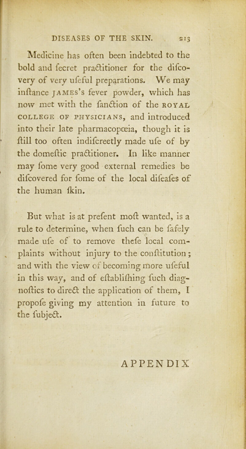 ‘ f « Medicine has often been Indebted to the bold and fecret prafUtloner for the difco- very of very ufeful preparations. We may inftance james’s fever powder, which has now met with the fanflion of the ROYAn COLLEGE OF PHYSICIANS, and introduced into their late pharmacopoeia, though it is ftill too often indifcreetly made ufe of by the domeftic practitioner. In like manner may fomc very good external remedies be difcovered for fome of the local difeafes of the human Ikin. But what is at prefent moft wanted, is a rule to determine, when fuch can be fafely made ufe of to remove thcfe local com- ^ plaints without injury to the conftltution and with the view of becoming itiore ufeful in this way, and of eftablilhing fuch diag- noftics to direct the application of them, I propofe giving my attention in future to I * the fubjeft. APPENDIX *