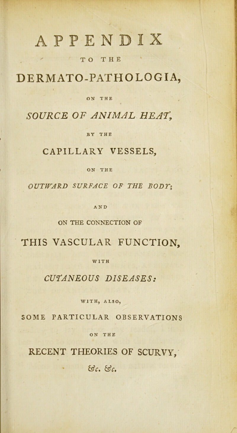 APPENDIX TO THE DERMATO-PATHOLOGIA, I ON THE SOURCE OF ANIMAL HEAF, BY THE CAPILLARY VESSELS, ON THE OUTJTARD SURFACE OF THE BOBTi AND ON THE CONNECTION OF THIS VASCULAR FUNCTION, WITH CUTANEOUS DISEASES: WITH, ALSO, SOME PARTICULAR OBSERVATIONS ON THE RECENT THEORIES OF SCURVY, t