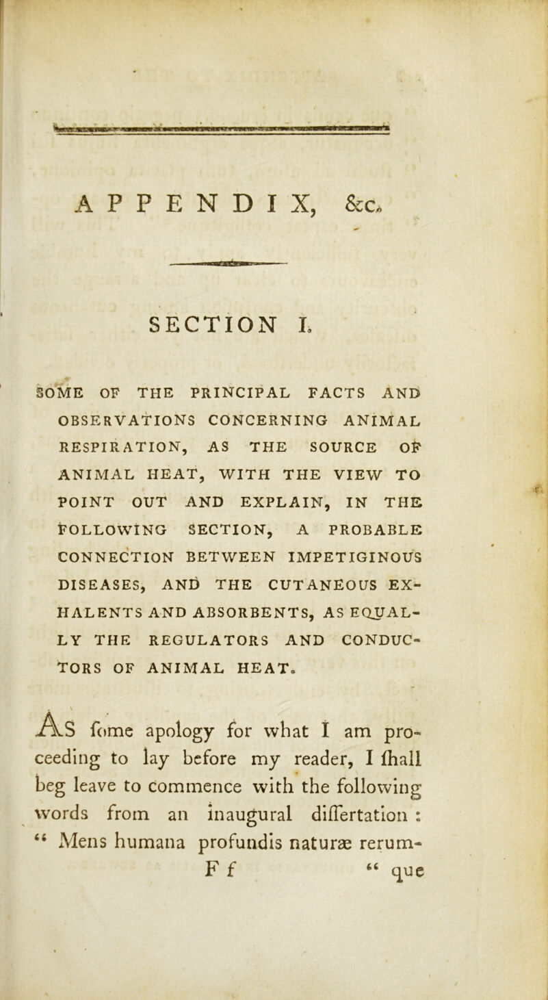 li'Ufiiiiii 111 '■\( '■ IMI APPENDIX, &c. SECTION L SOME OF THE PRINCIPAL FACTS ANEi OBSERVATIONS CONCERNING ANIMAL RESPIRATION, AS THE SOURCE OF ANIMAL HEAT, WITH THE VIEW TO POINT OUT AND EXPLAIN, IN THE FOLLOWING SECTION, A PROBABLE CONNECTION BETWEEN IMPETIGINOUS DISEASES, ANG the CUTANEOUS EX- HALENTS AND ABSORBENTS, AS EQUAL- LY THE REGULATORS AND CONDUC- TORS OF ANIMAL HEAT. , \ j/Vs fome apology for what 1 am pro- ceeding to lay before my reader, I fhall beg leave to commence with the following words from an inaugural dilTertation : Mens humana profundis naturae rerum- F f “ que