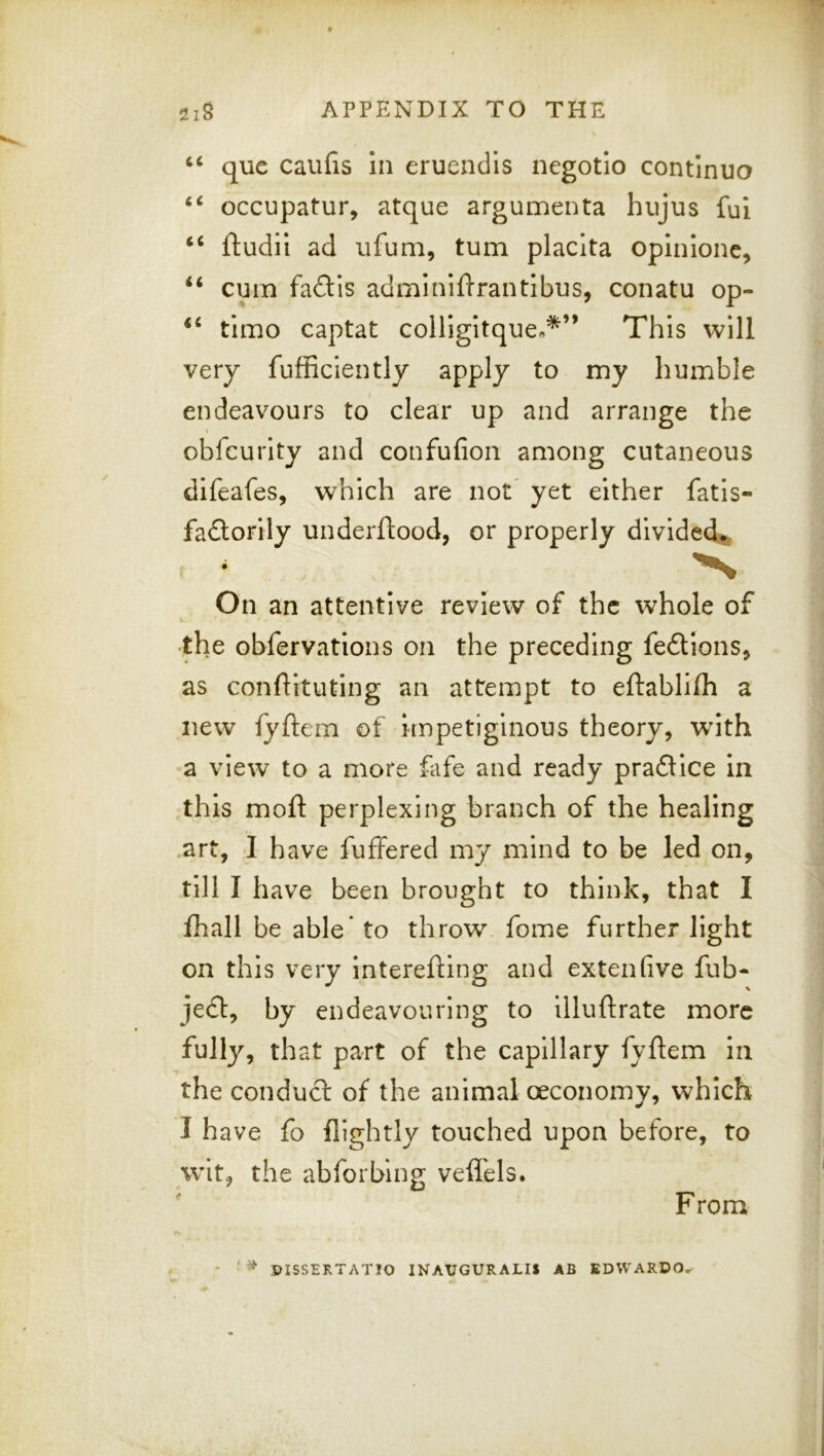 i6 6i ii quc caufis In eruendis negotio continuo occupatur, atque argumenta hujus fui ftudii ad ufum, turn placita opinlone, cum fadis adminiftrantlbus, conatu op- tlmo captat colligltque.*” This will very fufficiently apply to my humble endeavours to clear up and arrange the obfcurlty and confufion among cutaneous difeafes, which are not^ yet either fatis- fadorily underftood, or properly divided^ On an attentive review of the whole of the obfervations on the preceding fedions^ as conflituting an attempt to eftablilh a new fyftem of Impetiginous theory, with a view to a more flife and ready pradice In this moft perplexing branch of the healing art, I have fuffered my mind to be led on, till I have been brought to think, that I fhall be able* to throw fome further light on this very interefting and extenhve fub- jed, by endeavouring to illuftrate more fully, that part of the capillary fyftem In the condud of the animal oeconomy, which I have fo {lightly touched upon before, to wit, the abforbing veffels. F rom PISSERTATIO INAUGURALIS AB EDWARDO^