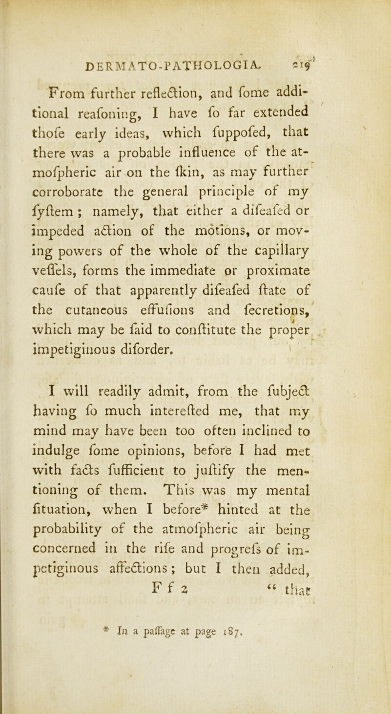 From further reflexion, and fome addi- tional reafoning, I have fo far extended thofe early ideas, which fuppofed, that there was a probable influence of the at- mofpheric air on the (kin, as may further corroborate the general principle of my fyftem ; namely, that either a difeafed or impeded adtion of the motions, or mov- ing powers of the whole of the capillary veflTels, forms the immediate or proximate caufe of that apparently difeafed (fate of the cutaneous effufions and fecretions, j which may be faid to coaftitute the proper impetiginous diforder, I will readily admit, from the fubjeft having fo much interefted me, that my mind may have been too often inclined to indulge fome opinions, before I had met with fadts fufiicient to jullify the men- tioning of them. This was my mental (ituation, when I before^ hinted at the probability of the atmofpheric air being concerned In the rife and progrefs of Im- petiginous affedlions; but I then added, F f z that ^ In a pafTagc at page 187,