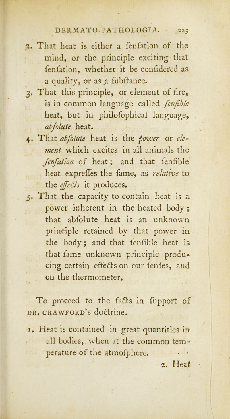 That heat is either a fcnfatlon of the mind, or the principle exciting that lenfatlon, whether It be confidered as a quality, or as a fubftance. 3. That this principle, or element of fire, Is In common language called fenfibk heat, but In philofophlcal language^ abfolute heat. 4. That abfolute heat Is the power or ele^ merit which excites In all animals the Jenfatlon of heat; and that fenfible heat expreffes the fame, as relative to the ejfeBs it produces. 5. That the capacity to contain heat Is a power inherent In the heated body; that abfolute heat Is an unknown principle retained by that power in the body; and that fenfible heat is that fame unknown principle produ- cing certain eftedls on our fenfes, and on the thermometer, To proceed to the fadts In fupport of DR. Crawford's dodtrine. j. Heat Is contained in great quantities In all bodies,, when at the common tem- perature of the atmofphere. 2. Heaf