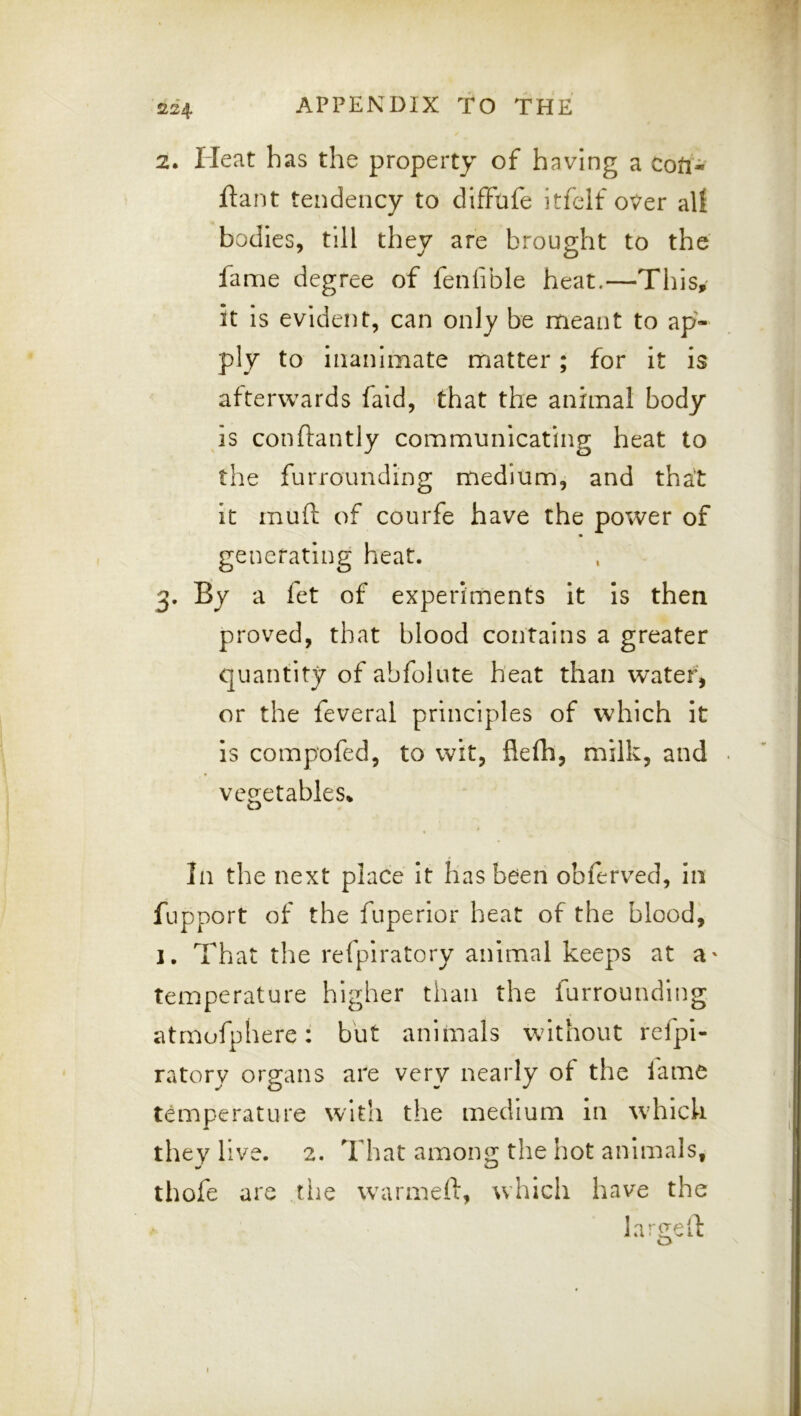 2. Heat has the property of having a coti- ftant tendency to difFufe itfelf over alt bodies, till they are brought to the fame degree of fenfible heat.—This, it Is evident, can only be meant to ap- ply to inanimate matter; for it is afterwards fald, 'that the animal body is conftantly communicating heat to the furrounding medium, and that it muft of courfe have the power of generating heat. 3. Sy a fet of experiments it Is then proved, that blood contains a greater quantity of abfolute heat than water, or the feveral principles of which it is compofed, to wit, flefh, milk, and vegetables^ In the next place It has been obferved, in fupport of the fuperior heat of the blood, 1. That the refpiratory animal keeps at a' temperature higher than the furrounding atmofphere: but animals without refpi- ratory organs are very nearly of the fame temperature with the medium in which they live. 2. That among the hot animals, thofe are the warmeft, which have the large if