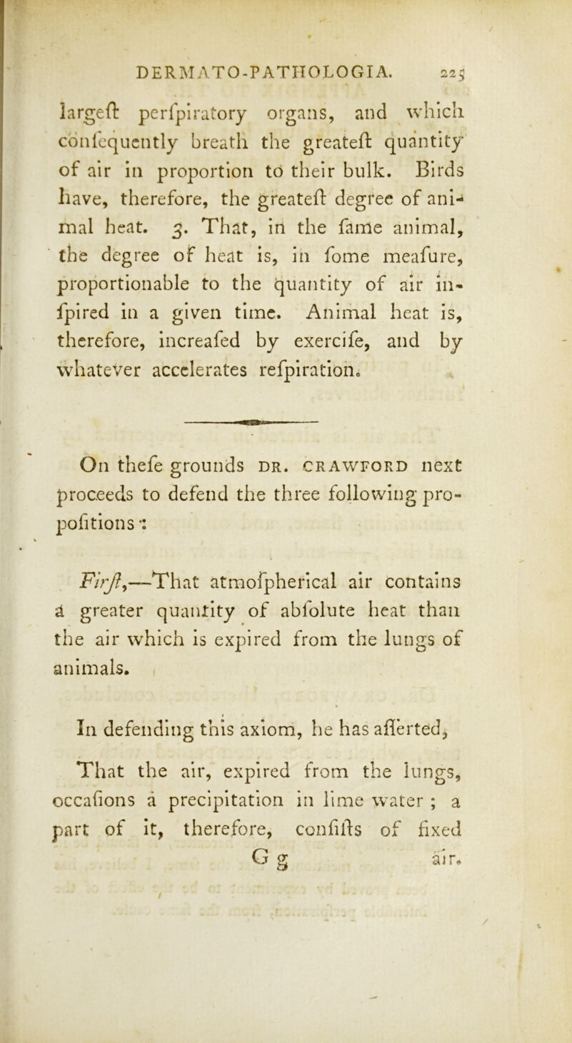 largeft perfplratory organs, and which cbnlcqucntly breath the greateft quantity of air in proportion to their bulk. Birds have, therefore, the greated: degree of ani-^ mal heat. 3. That, in the fame animal, the degree of heat is, in fome meafure, proportionable to the quantity of air in« fpired in a given time. Animal heat is, therefore, increafed by exercife, and by whatever accelerates refpirationo ^ On thefe grounds dr. crawford next proceeds to defend the three following pro- pofitions ■: —That atmofpherical air contains a greater quantity of abfolute lieat than the air which Is expired from the lungs of animals. , I In defending this axiom, he has aflerted^ That the air, expired from the lungs, occafions a precipitation in lime w^ater ; a part of it, therefore, confifts of fixed G g al r. /