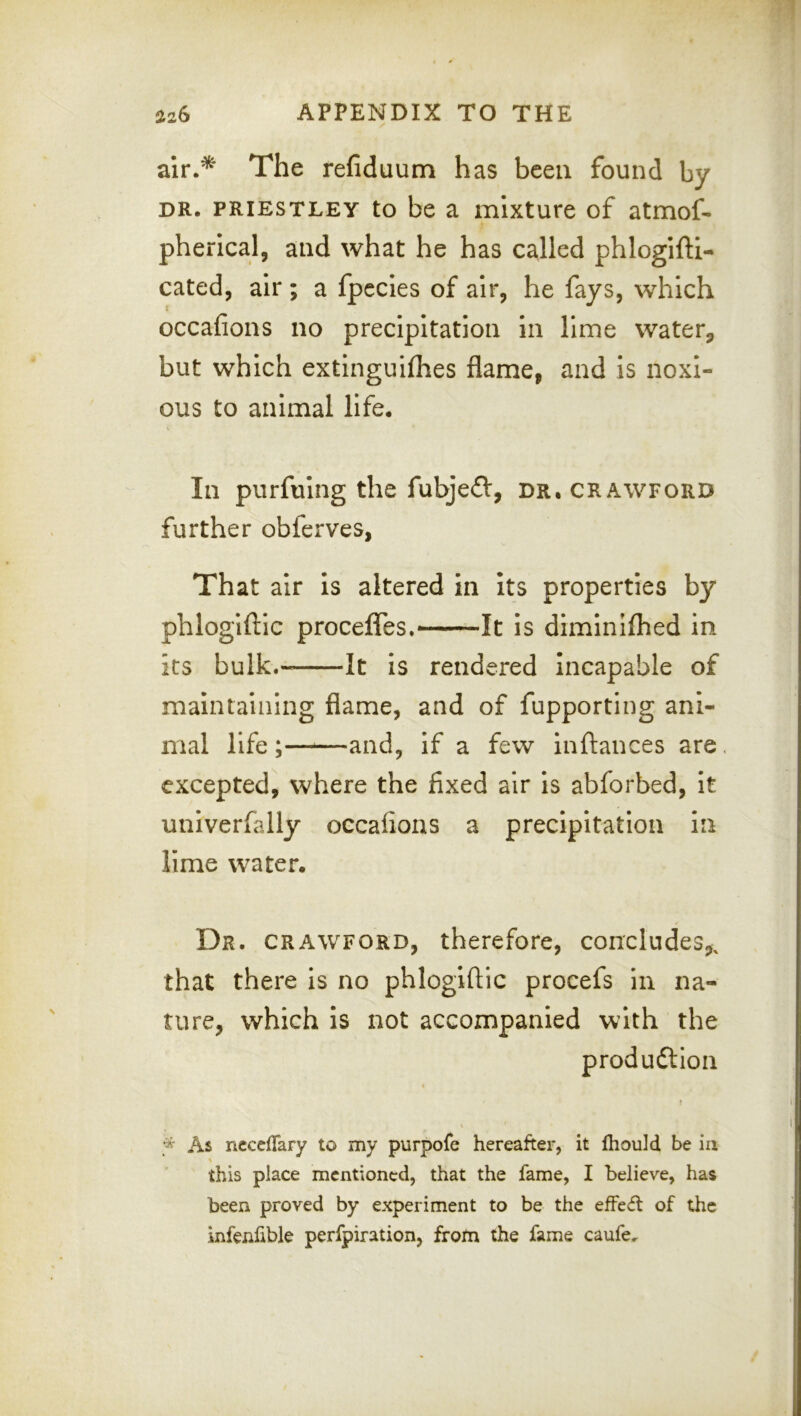 air.* The refiduum has been found by DR. PRIESTLEY to be a mixture of atmof- pherical, and what he has called phlogifti- cated, air ; a fpccles of air, he fays, which occafions no precipitation in lime waterp but which extinguifhes flame, and is noxi- ous to animal life. In purfuing the fubjed, dr. crawford further obferves, That air is altered in its properties by phlogiftic procefles.—It is dlmlniflied in its bulk.- It is rendered Incapable of maintaining flame, and of fupporting ani- mal life ;——and, if a few inftances are excepted, where the fixed air is abforbed, It univerfally occafions a precipitation in lime water. Dr. CRAWFORD, therefore, concludes^, that there is no phlogiftic procefs in na- ture, which is not accompanied with the produftion As riCccfTary to my purpofe hereafter, it fhould be in \ this place mentioned, that the fame, I believe, has been proved by experiment to be the efFecft of the infenfible perfpiration, from the fame caufe.