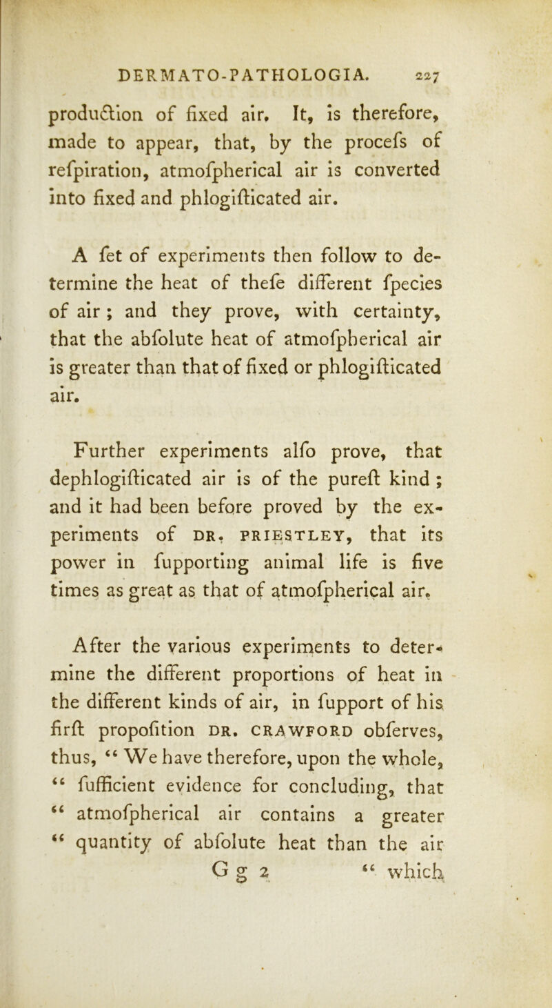 produ6tloii of fixed air. It, is therefore, made to appear, that, by the procefs of refpiratlon, atmofpherical air is converted into fixed and phloglftlcated air. A fet of experiments then follow to de- termine the heat of thefe different fpecles of air; and they prove, with certainty, that the abfolute heat of atmofpherical air is greater than that of fixed or phlogiftlcated air. Further experiments alfo prove, that dephlogifticated air Is of the pureft kind ; and it had been before proved by the ex- periments of DR, PRIESTLEY, that ItS power in fupporting animal life is five times as great as that of atmofpherical air, After the various experiments to deter- mine the different proportions of heat in the different kinds of air, in fupport of his firft propofitlon dr. crawfor.d obferves, thus, We have therefore, upon the whole, fufficient evidence for concluding, that “ atmofpherical air contains a greater “ quantity of abfolute heat than the air G g 2 “ which.