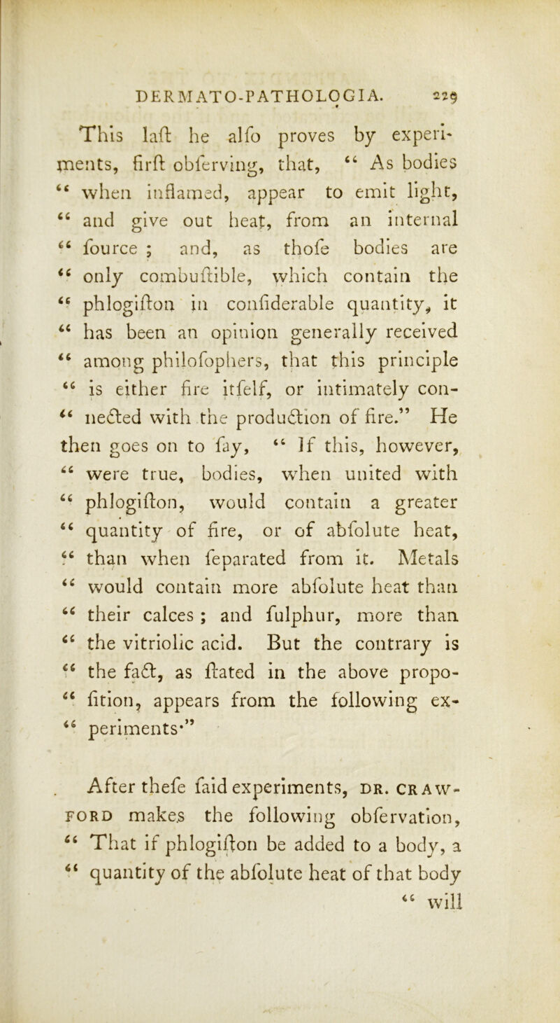 « This laft he alfo proves by experi* paeiits, firft oblerving, that, As bodies when iiiflatned, appear to emit light, and give out heat, from an internal fource ; and, as thofe bodies are only combuftible, which contain the phlogifton in confiderable quantity^ It has been an opinion generally received among phllofopliers, that this principle is either fire itfelf, or intimately con- nefted with the produdlion of fire.” He then goes on to fay, “ If this, however, were true, bodies, w^hen united with phlogifton, would contain a greater quantity of fire, or of abfolute heat, “ than when feparated from it. Metals would contain more abfolute heat than their calces ; and fulphur, more than the vitriolic acid. But the contrary is the fa£i:, as ftated in the above propo- fition, appears from the following ex- periments‘” After thefe faid experiments, dr. craw- ford make.s the following obfervatlon. That if phlogifton be added to a body, a “ quantity of the abfolute heat of that body “ will