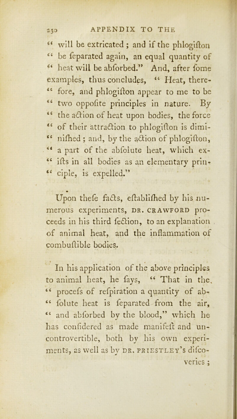 will be extricated ; and if the phloglftou be feparated again, an equal quantity of heat will be abforbed.” And, after fome examples, thus concludes, Heat, there- fore, and phlogifton appear to me to be two oppofite principles in nature. By the a6Hon of heat upon bodies, the force of their attraftion to phlogifton is dimi- ‘‘ nifhed ; and, by the adlion of phlogifton, a part of the abfoiute heat, which ex- ifts in all bodies as an elementary prlii^ ciple, is expelled.” I Upon thefe fa£ts, eftablifhed by his nu- merous experiments, dr. Crawford pro- ceeds in his third fedtion, to an explanation of animal heat, and the inflammation of combuftible bodies, < . In his application of the above principles to animal heat, he fays, That in the, procefs of refpiration a quantity of ab- folute heat is feparated^ from the air, and abforbed by the blood,” which he has confidered as made manifeft and un- controvertible, both by his own experi- ments, as well as bv dr. pr iestley’s difco- veries;