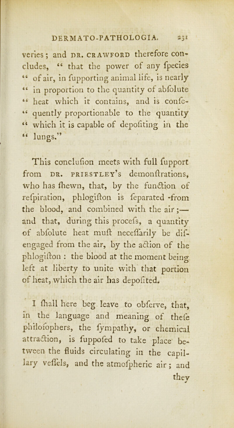 veries; and dr, Crawford therefore con- cludes, that the power of any fpecies of air, in fupporting animal life. Is nearly ‘‘ in proportion to the quantity of abfolute ** heat which It contains, and is confc- quently proportionable to the quantity “ which It is capable of depofiting in the lungs.” This conclufion meets with full fupport from DR, Priestley’s demonflrations, who has fliewn, that, by the funftion of refpiration, phlogifton Is feparated -from the blood, and combined with the air;— and that, during this procefs, a quantity of abfolute heat muft neceffarlly be dif- engaged from the air, by the aftion of the phlogifton : the blood at the moment being left at liberty to unite with^ that portion of heat, which the air has depofited. I fliall here beg leave to obferve, that, in the language and meaning of thefe phrlofophers, the fympathy, or chemical attra£lIon, is fuppofed to take place be- tween the fluids circulating in the capil- lary veflels, and the atmofpheiic air; and thev