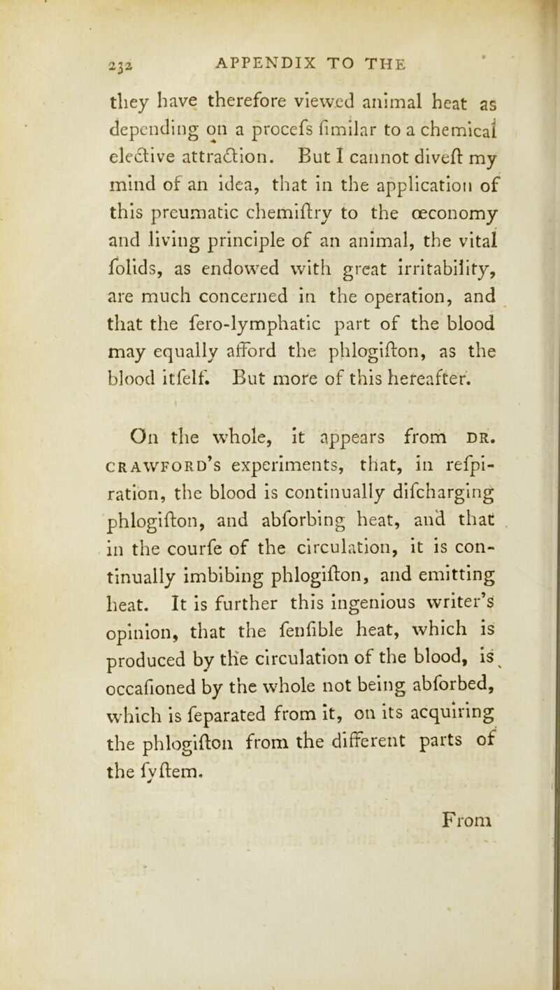 they have therefore viewed animal heat as depending on a procefs fimilar to a chemical elective attraction. But I cannot diveft my mind of an idea, that in the application of this preumatic chemiftry to the oeconomy and living principle of an animal, the vital folids, as endowed with great Irritability, are much concerned in the operation, and that the fero-lymphatic part of the blood may equally afford the phlogifton, as the blood itfelf. But more of this hereafter. \ On the whole, it appears from dr. Crawford’s experiments, that, in refpi- ratiori, the blood is continually dlfcharglng phlogifton, and abforbing heat, and that . in the courfe of the circulation. It is con- tinually imbibing phlogifton, and emitting heat. It Is further this Ingenious writer’s opinion, that the fenfible heat, which is produced by the circulation of the blood, Is^ occafioned by the whole not being abforbed, which is feparated from It, on its acquiring the phlogifton from the different parts of the fyftem. F rom