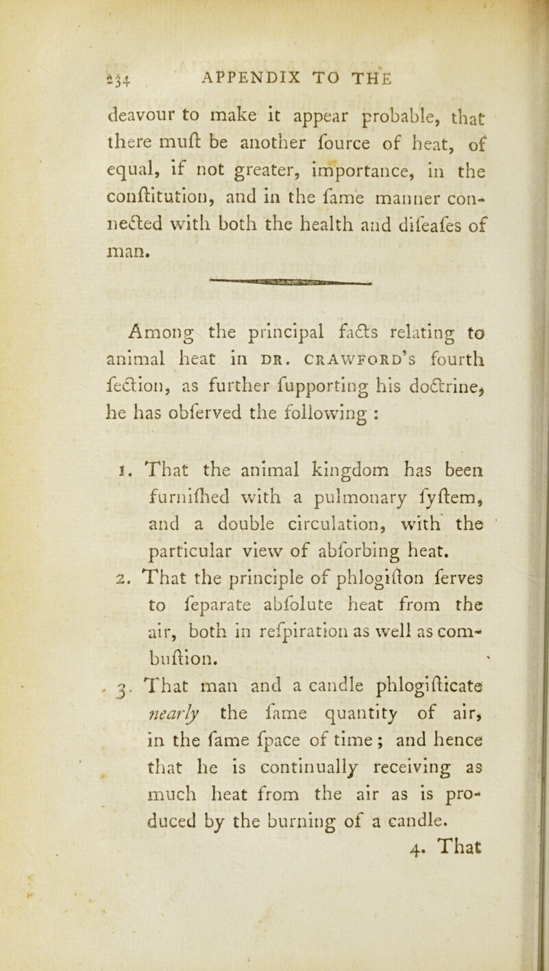 deavour to make it appear probable, that there miift be another fource of heat, of equal, if not greater, irri'portance, in the conftltution, and in the fame manner con- nected with both the health and difeafes of man* V Among the principal fa£ts relating to animal heat in dr. Crawford’s fourth fectlon, as further fupporting his doftrinCj he has obferved the following : 1. That the animal kingdom has been furnllhed with a pulmonary fyftem, and a double circulation, w^ith the particular view of abforbing heat. 2. That the principle of phlogitlon ferves to feparate abfolute heat from the air, both in refplration as well as com- bnftlon. - 3. That man and a candle phlogifllcate nearly the lame quantity of air, in the fame fpace of time ; and hence that he is continually receiving as much heat from the air as is pro- duced by the burning of a candle. 4. That
