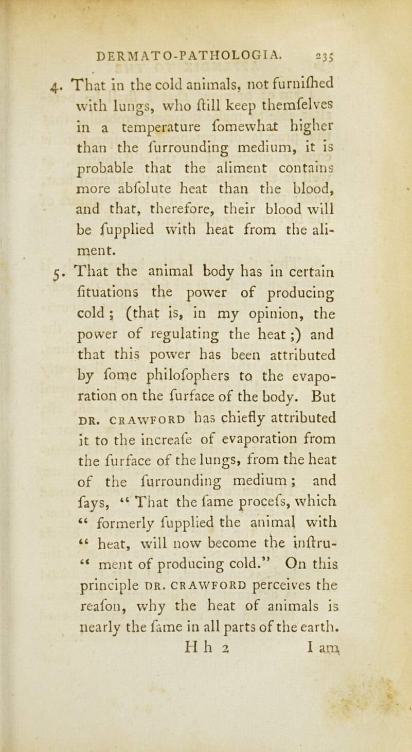 That in the cold animals, notfurihfhed with lungs, who ftlll keep themfelves in a temperature fomewhat higher than the furroiinding medium, it is probable that the aliment contains more abfolute heat than the blood, and that, therefore, their blood will be fupplied with heat from the ali- ment. That the animal body has in certain fituations the power of producing cold ; (that is, in my opinion, the power of regulating the heat;) and that this power has been attributed by forne philofophers to the evapo- ration on the furface of the body. But DR. CRAWFORD has chiefly attributed it to the increafe of evaporation from the furface of the lungs, from the heat of the furrounding medium; and fays, ‘‘ That the fame procefs, which ‘‘ formerly fupplied the animal with ‘‘ heat, will now become the inftru- ‘‘ ment of producing cold.’* On this principle dr. crawford perceives the reafon, Vvdiy the heat of animals is nearly the fame in all parts of the earth. H h 2 I am