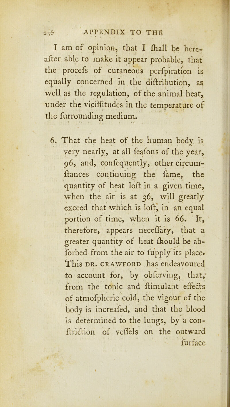 I am of opinion, that I fhall be here- after able to make it appear probable, that the procefs of cutaneous perfpiration is equally concerned in the diftribution, as well as the regulation, of the animal heat, » * ** * under the viciffitudes in the temperature of the furrounding medium. 6. That the heat of the human body, is very nearly, at all feafons of the year, 96, and, confequently, other circum- fiances continuing the fame, the • quantity of heat lofl in a given time, when the air is at 36, will greatly exceed that which is loft, in an equal portion of time, when it is 66. It, therefore, appears neceflary, that a greater quantity of heat ftiould be ab- forbed from the air to fupply its place* This DR. CRAWFORD has endeavoured to account for, by obferving, that,' from the tonic and ftimulant effefts of atmofpheric cold, the vigour of the body is increafed, and that the blood is determined to the lungs, by a con- ftridion of veflels on the outward , / . e. W fur face