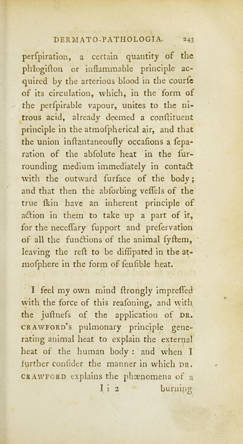 perfplration, a certain quantity of the phlogifton or inflammable principle ac- quired by the arterious blood in the courfc of its circulation, which, in the form of the perfplrable vapour, unites to the ni- trous acid, already deemed a conllituent principle in the atmofpherlcal air, and that the union inflantaneoufly occafions a repa- ration of the abfolute heat in the fur- rounding medium immediately in contact with the outward furface of the body; and that then the abforbing veflfels of the true (kill have an inherent principle of aftion in them to take up a part of it, for the neceflary fupport and prefervation of all the funftions of the animal fyftem, \ leaving the reft to be diflipatcd in the at- mofphere in the form of fenfible heat. I feel my own mind ftrongly impreffed with the force of this reafoning, and with the juftnefs of the application of dr. Crawford’s pulmonary principle gene- rating animal heat to explain the external heat of the human body : and when I further confider the manner in which dr. CRAWFORD explains the phoenomena of a I i 2 burninp: