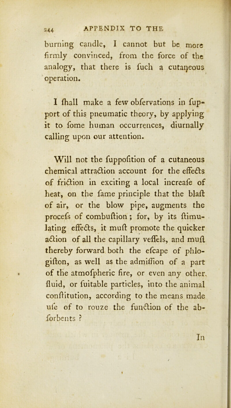 burning candle, I cannot but be more firmly convinced, from the force of the analogy, that there is fuch a cutaijeous operation. I fhall make a few obfervatlons in fup- port of this pneumatic theory, by applying it to fome human occurrences, diurnally calling upon our attention. Will not the fuppofitlon of a cutaneous chemical attraftlon account for the effefts of friftion in exciting a local increafe of heat, on the fame principle that the blaft of air, or the blow pipe, augments the procefs of combuftion; for, by its ftimu- lating effedls, it muft promote the quicker a£Hon of all the capillary veflels, and mufl. thereby forward both the efcape of phlo- gifton, as well as the admiflion of a part of the atmofpheric fire, or even any other, fluid, or fuitable particles, into the animal conflltutlon, according to the means made ufe of to rouze the fundion of the ab- forbents ? In