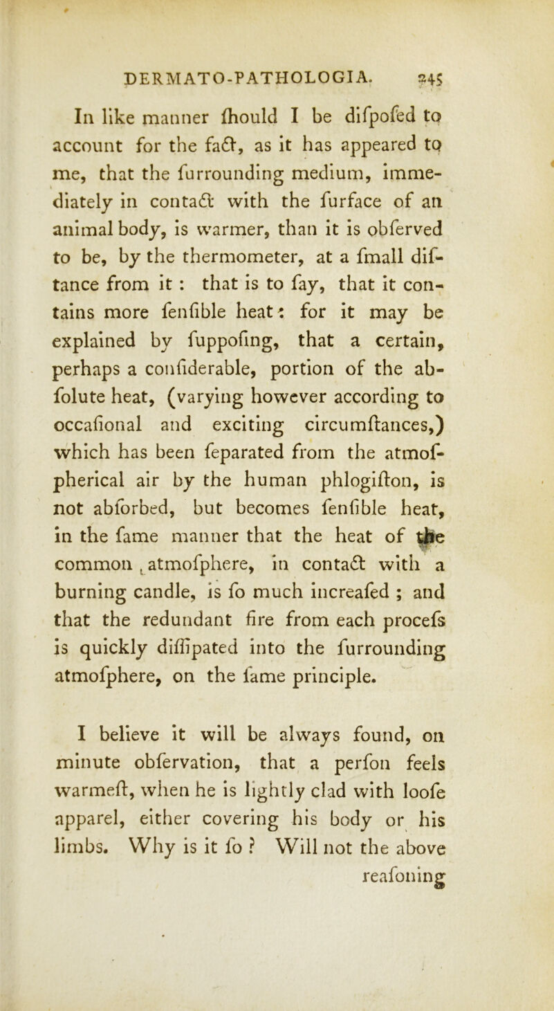 la like manner fhould I be dlfpofed to account for the fafl*, as it has appeared tQ me, that the furrounding medium, imme- diately in conta6t with the furface of an animal body, is warmer, than it is obferved to be, by the thermometer, at a fmall dif- tance from it : that is to fay, that it con- tains more fenfible heat: for it may be explained by fuppofing, that a certain, perhaps a conhderable, portion of the ab- ' folute heat, (varying however according to occafional and exciting circumftances,) which has been feparated from the atmof- pherical air by the human phlogifton, is not abforbed, but becomes fenfible heat, in the fame manner that the heat of common ^ atmofphere, in contadl: with a burning candle, is fo much increafed ; and that the redundant fire from each procefs is quickly diffipated into the furrounding atmofphere, on the fame principle. I believe it will be always found, on minute obfervation, that a perfon feels warmeft, when he is lightly clad with loofe apparel, either covering his body or his limbs. Why is it fo ? Will not the above reafoning