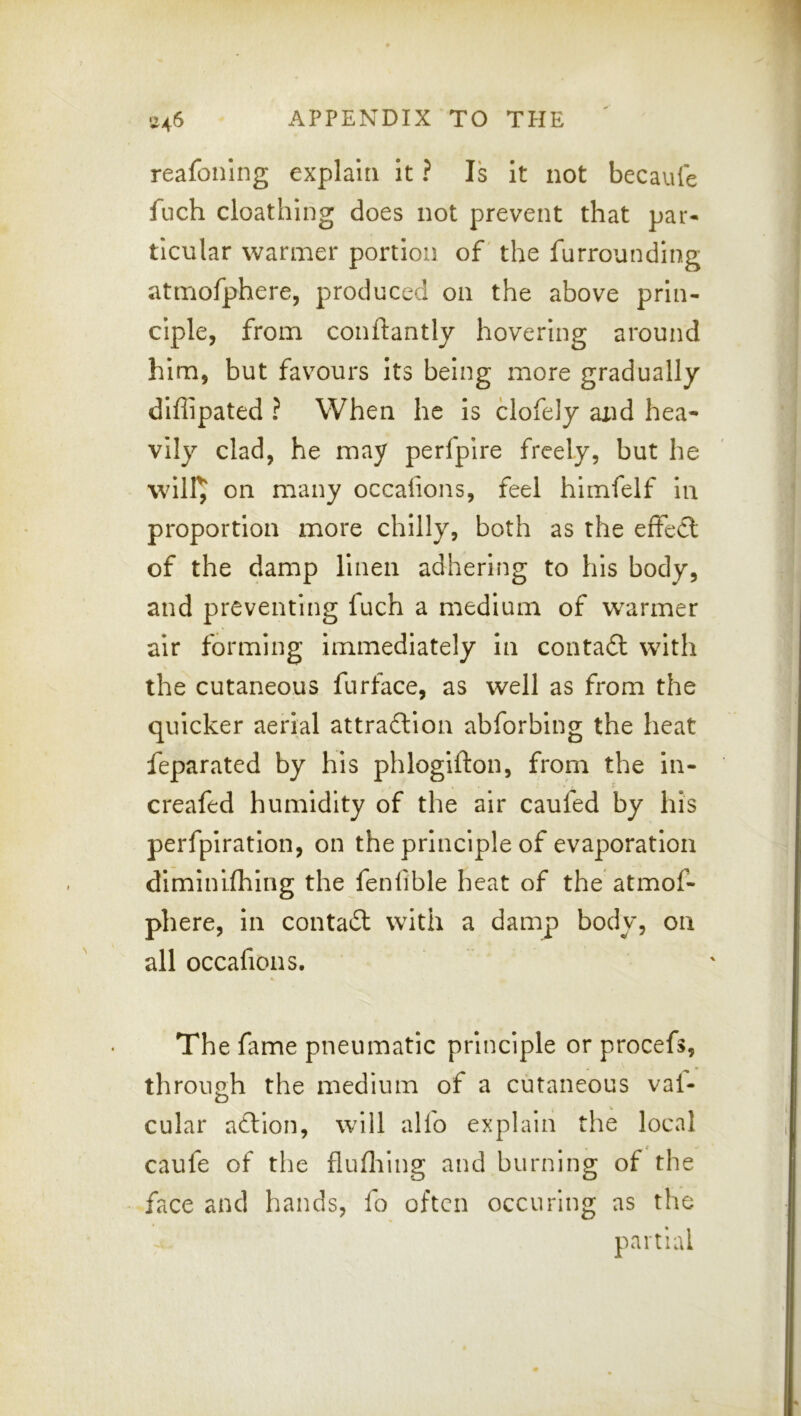 reafoning explain it ? Is it not becaule fiich cloathing does not prevent that par- ticular warmer portion of' the furrounding atmofphere, produced on the above prin- ciple, from conftantly hovering around him, but favours its being more gradually diflipated ? When he is clofely and hea- vily clad, he may perfpire freely, but he will^ on many occaiions, feel himfelf in proportion more chilly, both as the elfecl of the damp Hnen adhering to his body, and preventing fuch a medium of warmer air forming immediately In conta£l with the cutaneous furface, as well as from the quicker aerial attradlion abforbing the heat feparated by his phlogifton, from the in- creafed humidity of the air caufed by his perfpiratlon, on the principle of evaporation dlminifhlng the fenlible heat of the atmof- phere, in contact with a damp body, on all occafions. The fame pneumatic principle or procefs, through the medium of a cutaneous val- cular action, will alfo explain the local caufe of the fluflilng and burning of the face and hands, fo often occuring as the partial