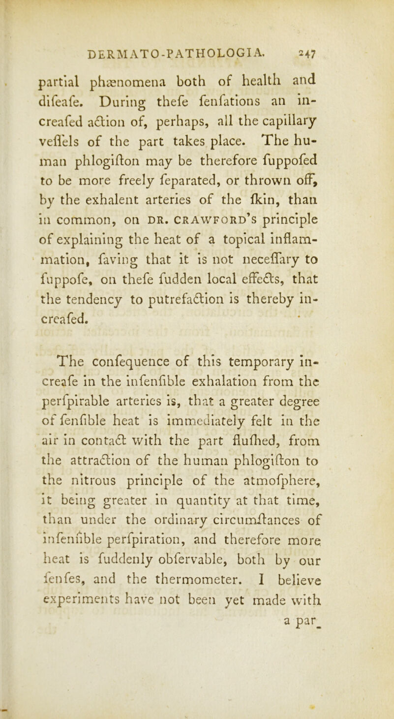 partial phasnomena both of health and difeafe. During thefe fenfations an in- creafed a£lion of, perhaps, all the capillary veflels of the part takes place. The hu- man phlogifton may be therefore fuppofed to be more freely feparated, or thrown off, by the exhalent arteries of the Ikln, than in common, on dr. Crawford’s principle of explaining the heat of a topical inflam- mation, faving that it is not neceflary to fuppofe, on thefe fudden local effects, that the tendency to putrefa6lion is thereby in- creafed. The confequence of this temporary In- creafe in the infenfible exhalation from the perfpirable arteries is, that a greater degree of fenfible heat is immediately felt in the air in contadl with the part fluflied, from the attraction of the human phlogifton to the nitrous principle of the atmofphere. It being greater in quantity at that time, than under the ordinary clrcumftances of infenfible perfplration, and therefore more heat is fuddenly obfervable, both by our lenfes, and the thermometer. I believe experiments have not been yet made with a par^