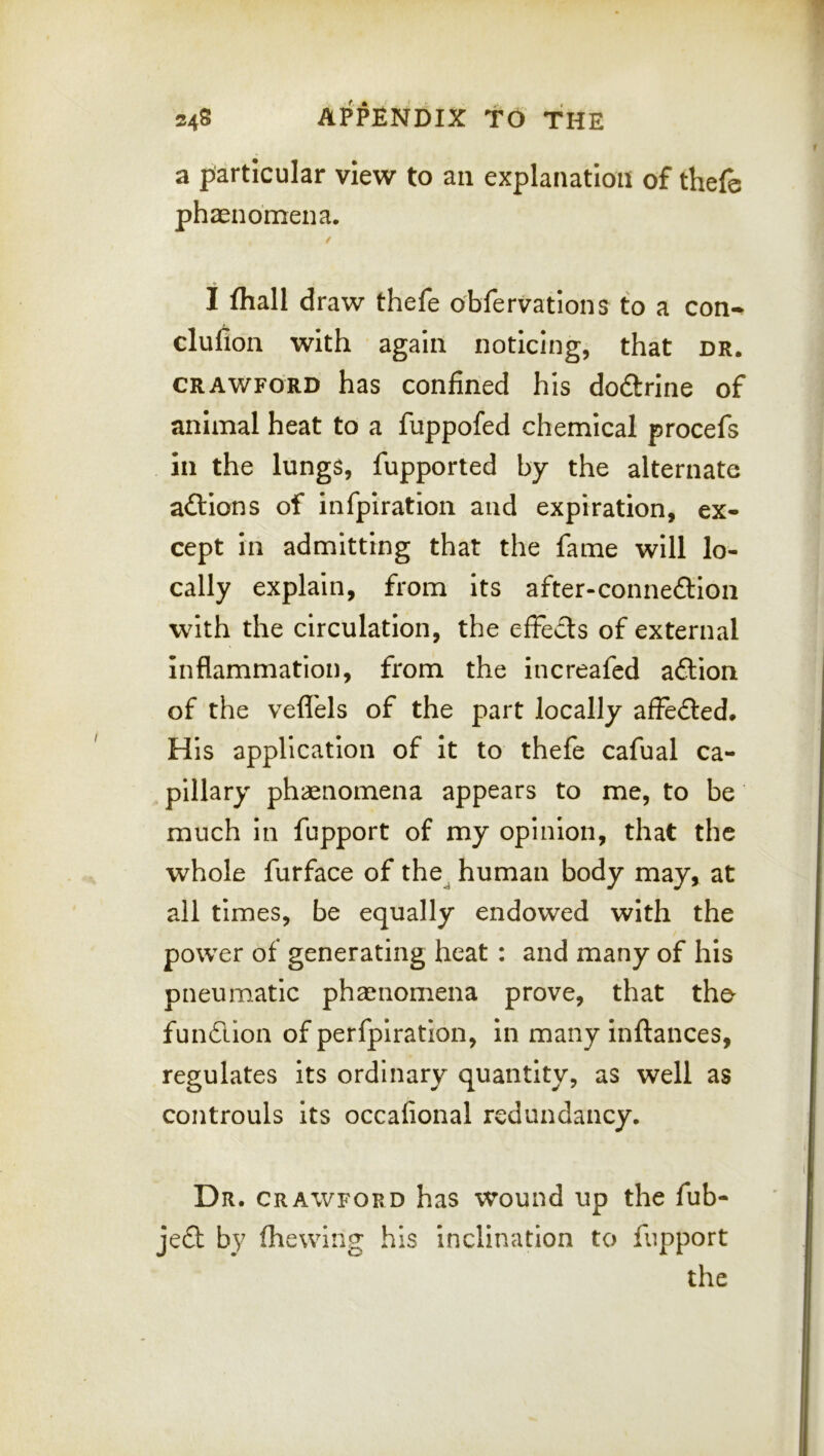 a particular view to an explanation of thefe phasnomena, I fliall draw thefe obfervations to a con-^ clufion with again noticing, that dr. CRAWFORD has Confined his dodlrine of animal heat to a fuppofed chemical procefs in the lungs, fupported by the alternate aftlons of infpiration and expiration, ex- cept in admitting that the fame will lo- cally explain, from its after-connedion with the circulation, the effects of external inflammation, from the increafed action of the vefl'els of the part locally affe<5led. His application of it to thefe cafual ca- pillary phaenomena appears to me, to be much in fupport of my opinion, that the whole furface of the^ human body may, at all times, be equally endowed with the power of generating heat : and many of his pneumatic phsenomena prove, that tho fundllon of perfpiration, in many inftances, regulates its ordinary quantity, as well as controuls its occafional redundancy. Dr. CRAWFORD has wound up the fub- je£l by (hewing his inclination to fupport the
