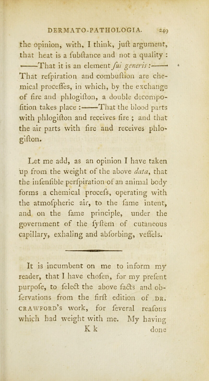 the opinion, with, I think, juft argument, that heat Is a fubftance and not a quality : That It Is an element ful generis: That refpiratlon and combuftlon are che- mical procefles, in which, by the exchange of fire and phlogifton, a double decompo- fitioii takes place : That the blood parts with phlogifton and receives fire ; and that the air parts with fire and receives phlo- gifton. Let me add, as an opinion I have taken up from the weight of the above data^ that the infenfible perfpiratlon of an animal body forms a chemical procefs, operating with the atmofpheric air, to the fame intent, and on the fame principle, under the government of the fyftem of cutaneous capillary, exhaling and abforbing, veft'els. It Is incumbent on me to Inform mv j reader, that I have chofen, for my prefent purpofe, to fele£t the above fa£ls and ob- fervatlons from the firft edition of dr, Crawford’s work, for feveral reafons which had weight with me. My having K k done