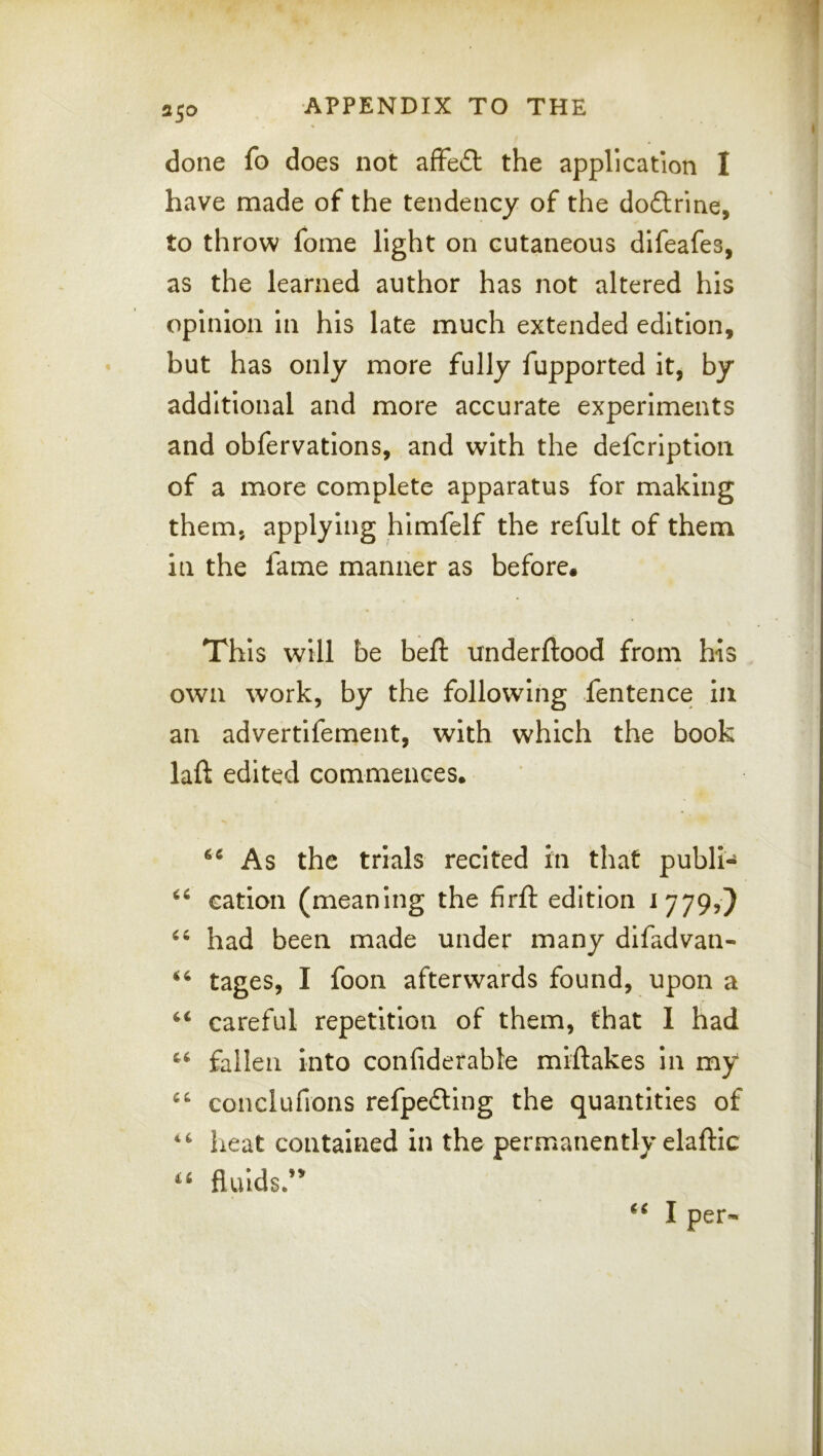 done fo does not afFeft the application I have made of the tendency of the doftrine, to throw fome light on cutaneous difeafes, as the learned author has not altered his opinion in his late much extended edition, but has only more fully fupported it, by additional and more accurate experiments and obfervations, and with the defcriptioii of a more complete apparatus for making them, applying himfelf the refult of them in the fame manner as before. This will be bell: underftood from his own work, by the following fentence in an advertifement, with which the book laft edited commences. As the trials recited in that publi- cation (meaning the firfl: edition 1779,} had been made under many difadvan- tages, I foon afterwards found, upon a careful repetition of them, that I had fallen into confiderable miftakes In my conclufions refpefting the quantities of heat contained in the permanently elaftic fluids*’^ I per-