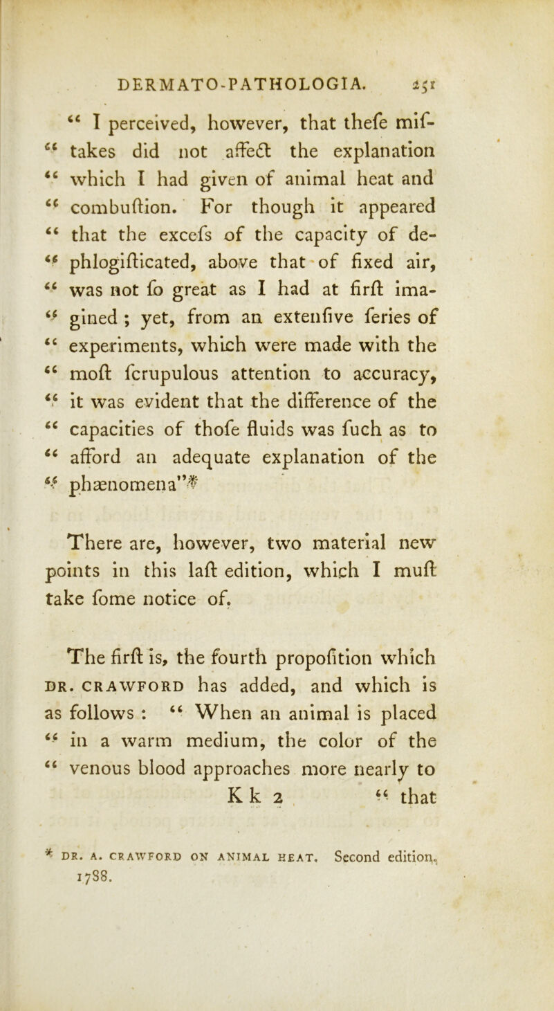 1 perceived, however, that thefe mif- takes did not affe6t the explanation ‘‘ which I had given of animal heat and combuftlon. For though It appeared “ that the excefs of the capacity of de- phlogifticated, above that of fixed air, was not £b great as I had at firll: Ima- gined ; yet, from an extenfive ferles of experiments, which were made with the mofl: fcrupulous attention to accuracy. It was evident that the difference of the capacities of thofe fluids was fuch as to afford an adequate explanation of the ph2enomena”t There are, however, two material new points in this lafl: edition, which I muft take fome notice of. The firft is, the fourth propofitlon which DR. CRAWFORD has added, and which is as follows : When an animal is placed in a warm medium, the color of the venous blood approaches more nearly to K k 2 , that ^ DR. A. CRAWFORD ON ANIMAL K£AT. Second edition. 1788.
