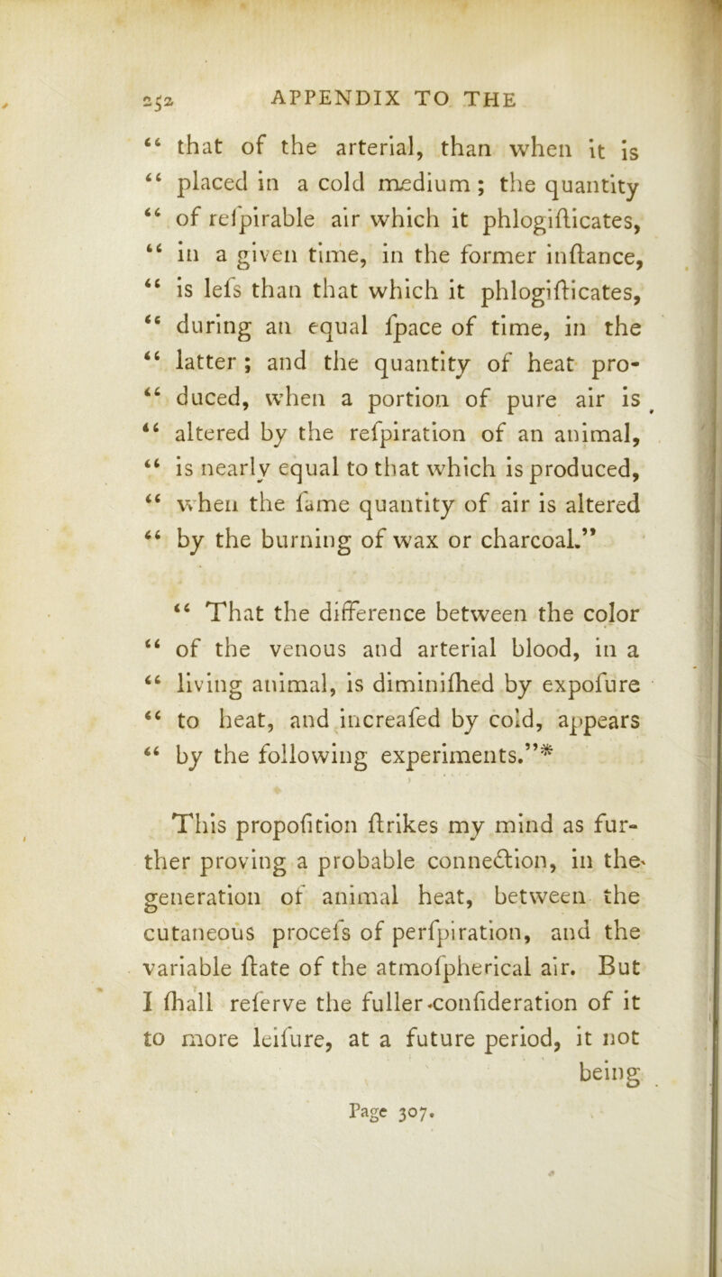 that of the arterial, than when U is placed in a cold medium; the quantity of relpirable air which it phlogiflicates, in a given time, in the former inftance, ‘‘ is lefs than that which it phlogiflicates, during an equal fpace of time, in the ‘‘ latter ; and the quantity of heat* pro- duced, when a portion of pure air is altered by the refpiration of an animal, is nearly equal to that which is produced, when the fame quantity of air is altered by the burning of wax or charcoal.” That the difference between the color ‘‘ of the venous and arterial blood, in a living animal, is dimlniflied by expofure to heat, and increafed by cold, appears by the following experiments,”^ j This propofition ftrlkes my mind as fur- ther proving a probable conne<fl:lon, in the' generation of animal heat, between the cutaneous procefs of perfpiration, and the variable flate of the atmofpherical air. But I (hall relerve the fuller-confideratlon of it to more leifure, at a future period, it not being