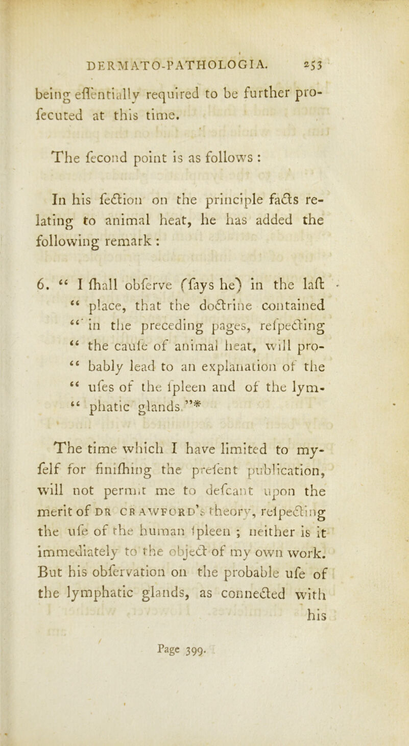 I DERMATO-PATHOLOGIA. ^53 * being eflentiallv required to be further pro- fecuted at this time. The fecond point Is as follows : In h Is fefllon on the principle fads re- lating to animal heat, he has added the following remark: 6. I fhall obferve ffays he) in the laft ^ place, that the dodrlne contained in the preceding pages, relpeding the caule of animal lieat, will pro- bably lead to an explanation of the ufes of the Ipleen and of the lym- pliatic glands.”* The time which I have limited to my- felf for finifhing the prdent publication, will not perm.r me to defcant upon the merit of dr cb awford’s theory, relpeding the ufe of the human Ipleen ; neither is it- immediately to the ohjed of my own work. But bis obfervation on the probable ufe of the lymphatic glands, as conneded with his Page 399. 9