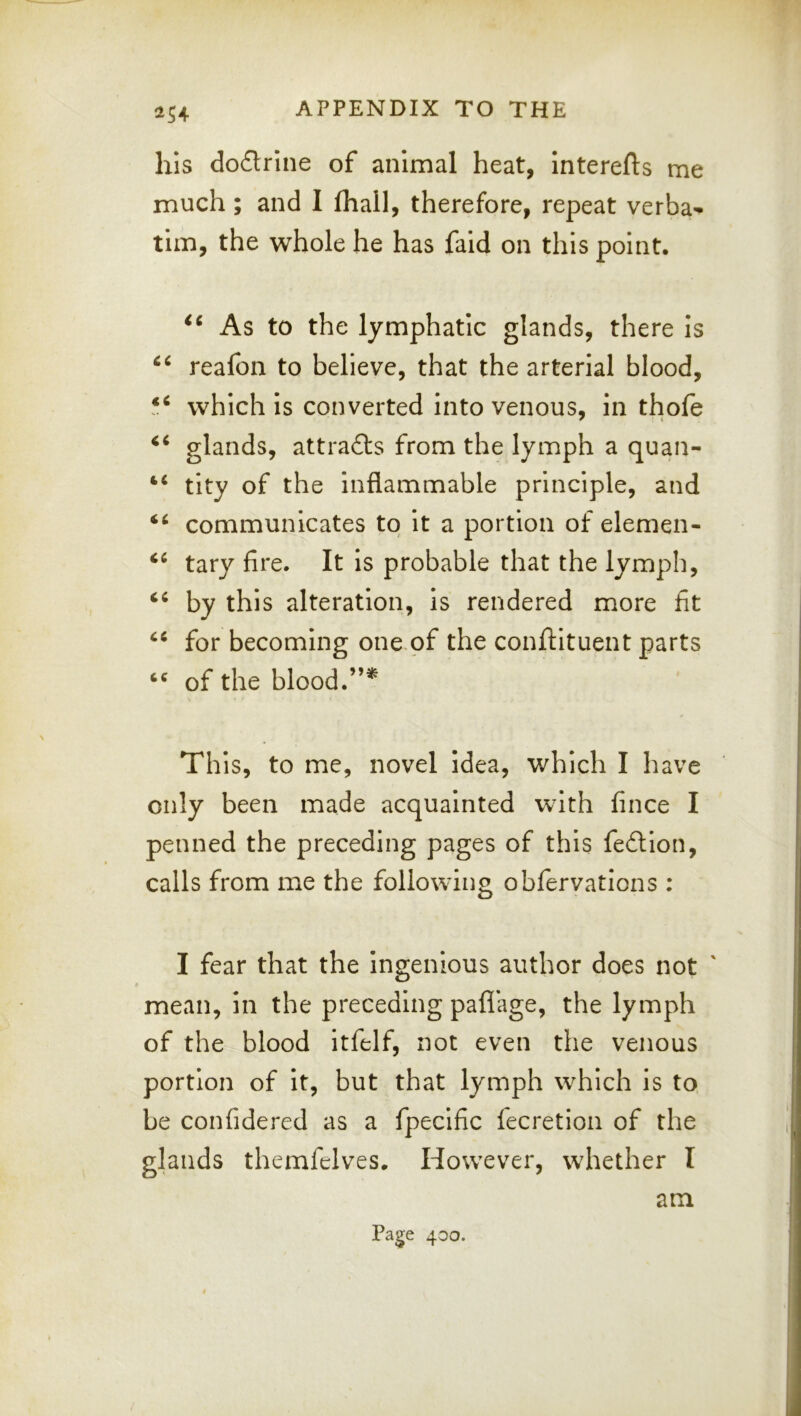 ^54 his do£trine of animal heat, Interefts me much; and I (hall, therefore, repeat verba- tim, the whole he has faid on this point. As to the lymphatic glands, there is reafon to believe, that the arterial blood, which is converted into venous, in thole glands, attracts from the lymph a quan- tity of the inflammable principle, and communicates to it a portion of elemen- tary fire. It is probable that the lymph, by this alteration, is rendered more fit for becoming one of the conftituent parts of the blood. Th is, to me, novel idea, which I have only been made acquainted with fince I penned the preceding pages of this fedtion, calls from me the following obfervations : I fear that the Ingenious author does not ' mean, in the preceding paflage, the lymph of the blood Itfelf, not even the venous portion of it, but that lymph which is to be confidered as a fpecific lecretion of the glands themfelves. However, whether I am