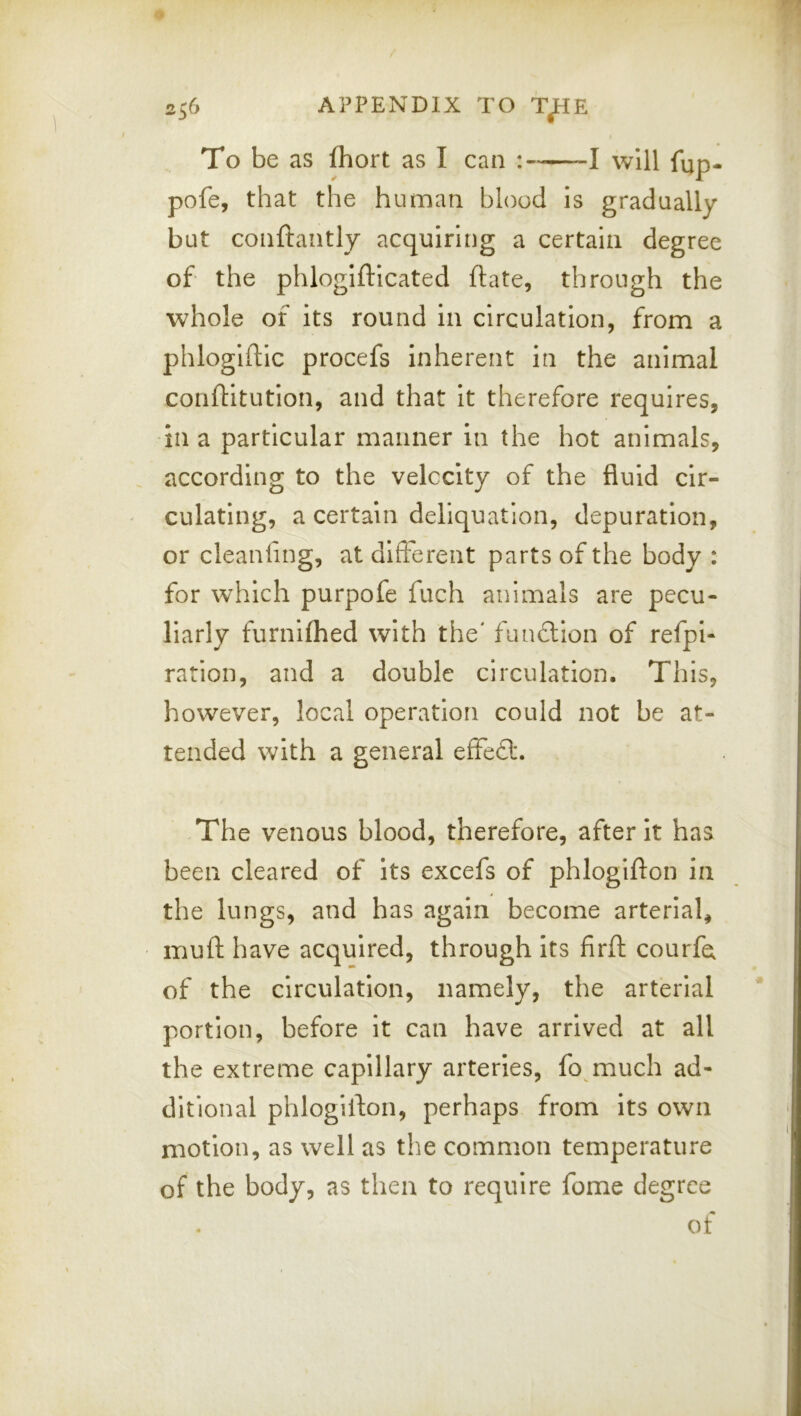 To be as fhort as I can : 1 will fup- pofe, that the human blood is gradually but conftaiitly acquiring a certain degree of the phlogiftlcated ftate, through the whole of its round in circulation, from a phlogiftic procefs inherent in the animal conftitution, and that it therefore requires, •in a particular manner in the hot animals, according to the velocity of the fluid cir- culating, a certain deliquatlon, depuration, or cleanling, at different parts of the body : for which purpofe fuch animals are pecu- liarly furnifhed with the' funcllon of refpi- ration, and a double circulation. This, however, local operation could not be at- tended with a general effeft. .The venous blood, therefore, after it has been cleared of its excefs of phlogifton in the lungs, and has again become arterial, mulf have acquired, through its firfl: courfa of the circulation, namely, the arterial portion, before it can have arrived at all the extreme capillary arteries, fo much ad- ditional phlogifton, perhaps from its own motion, as well as the common temperature of the body, as then to require fome degree of