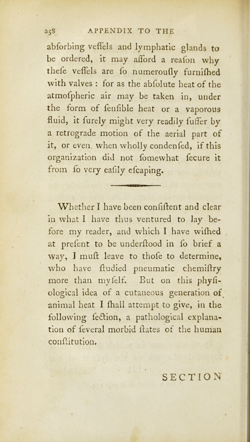 abforbing veflels and lymphatic glands to be ordered, It may afford a reafoii why theie veffels are fo numeroufly furiiKhed with valves : for as the abfolute heat of the atmofpheric air may be taken in, under the form of fenfible heat or a vaporous fluid, it furely might very readily fuffer by a retrograde motion of the aerial part of it, or even when wholly condenfed, if this organization did not fomewhat fecure it from fo very eafily cfcaping* Whether I have been confiftent and clear in what I have thus ventured to lay be- fore my reader, and which I have wifhed at prefent to be underftood in fo brief a way, I muft leave to thofe to determine, who have fludied pneumatic chemiftry more than myfelf. But on this phyfi- ological idea of a cutaneous generation of^ animal heat I (hall attempt to give, in the following fe£tion, a pathological explana- tion of feveral morbid flates of the human conflitution. SECTION