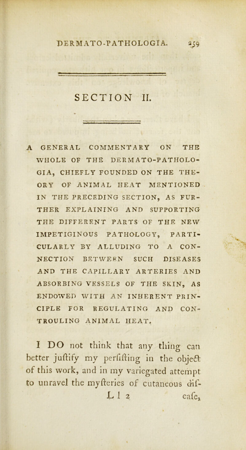 SECTION II. A GENERAL COMMENTARY ON THE « WHOLE OF THE DERM A TO-P ATHOLO- GIA, CHIEFLY FOUNDED ON THE THE- ORY OF ANIMAL HEAT MENTIONED - IN THE PRECEDING SECTION, AS FUR- THER EXPLAINING AND SUPPORTING THE DIFFERENT PARTS OF THE NEW IMPETIGINOUS PATHOLOGY, PARTI- CULARLY BY ALLUDING TO A CON- NECTION BETWEEN SUCH DISEASES AND THE CAPILLARY ARTERIES AND ABSORBING VESSELS OF THE SKIN, AS ENDOWED WITH AN INHERENT PRIN- CIPLE FOR REGULATING AND CON- TROULING ANIMAL HEAT. I DO not think that any thing can better juftify my perfifting in the objeft of this work, and in my variegated attempt to unravel the myfteries of cutaneous dlf- D 1 2 cafe.