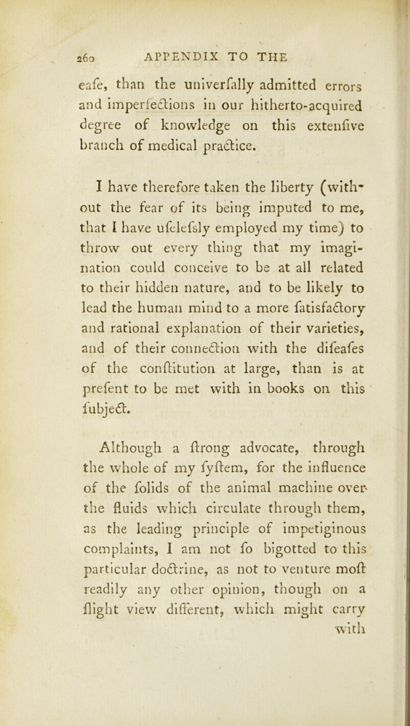 eafe, than the univerfally admitted errors and imperfeclions in our hitherto-acquired degree of knowledge on this extenfive branch of medical pradtice. I have therefore taken the liberty (with* out the fear of its being imputed to me, that 1 have ufelefsly employed my time) to throw out every thing that my imagi- nation could conceive to be at all related to their hidden nature, and to be likely to lead the human mind to a more fatisfadlory and rational explanation of their varieties, and of their connexion with the difeafes of the conftitution at large, than is at prefent to be met with in books on this lubjedt, f Although a ftrong advocate, through the whole of my fyftem, for the influence of the follds of the animal machine over' the fluids which circulate through them, as the leading principle of Impetiginous complaints, 1 am not fo bigotted to this particular doftrlne, as not to venture mofl: readily any other opinion, though on a flight view different, which might carry with