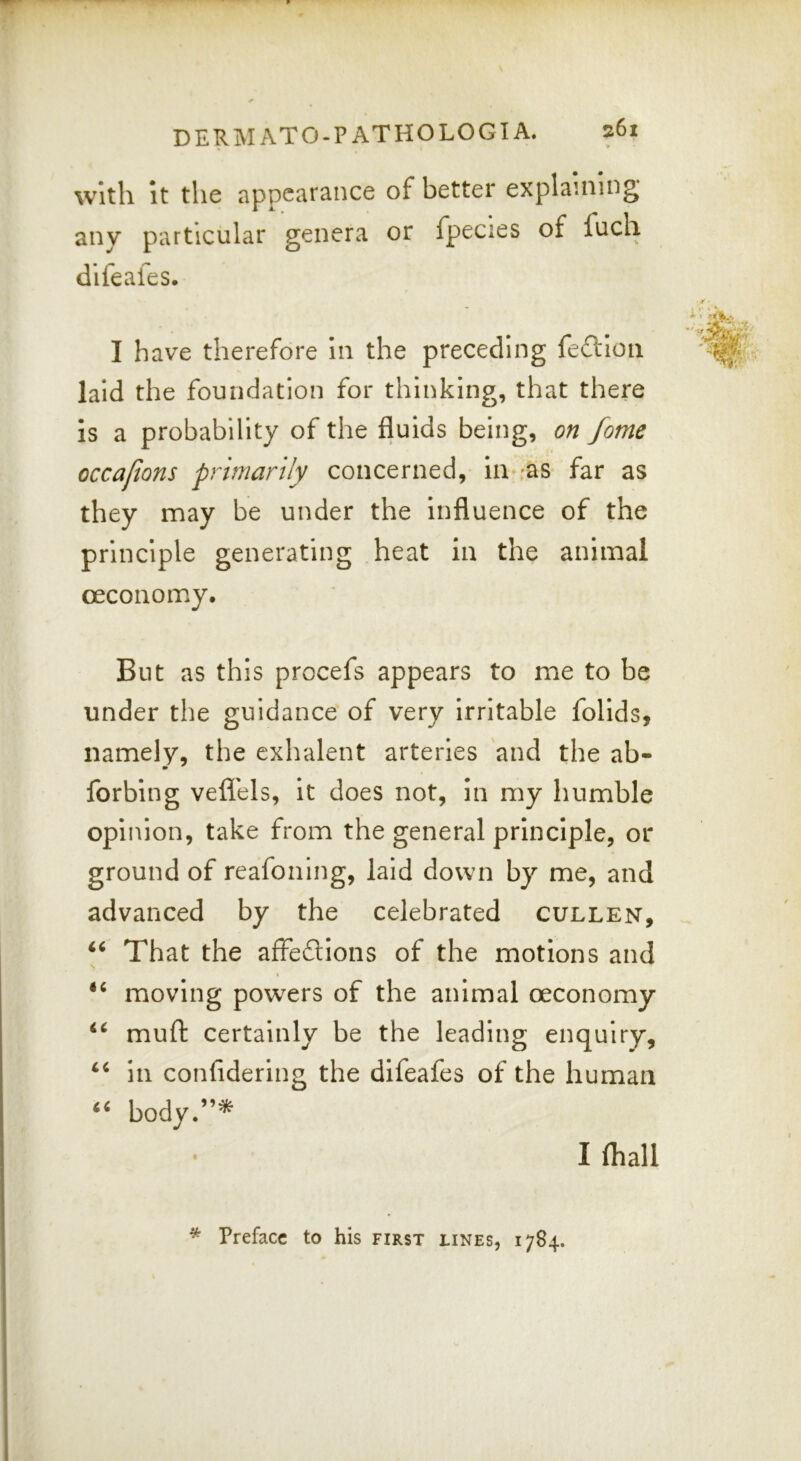 witli It the appearance of better explaining any particular genera or fpecies of fuch difeafes. I have therefore in the preceding feftioti laid the foundation for thinking, that there is a probability of the fluids being, on fome occafons primarily concerned, iu-;ats far as they may be under the influence of the principle generating heat in the animal oeconomy. But as this procefs appears to me to be under the guidance of very irritable folids, namely, the exhalent arteries and the ab- forbing vefl'els, it does not, in my humble opinion, take from the general principle, or ground of reafoning, laid down by me, and advanced by the celebrated cullen. That the afFedions of the motions and moving powders of the animal oeconomy “ mufl: certainly be the leading enquiry, in confidering the difeafes of the human body.”* I (hall * Preface to his first lines, 1784.