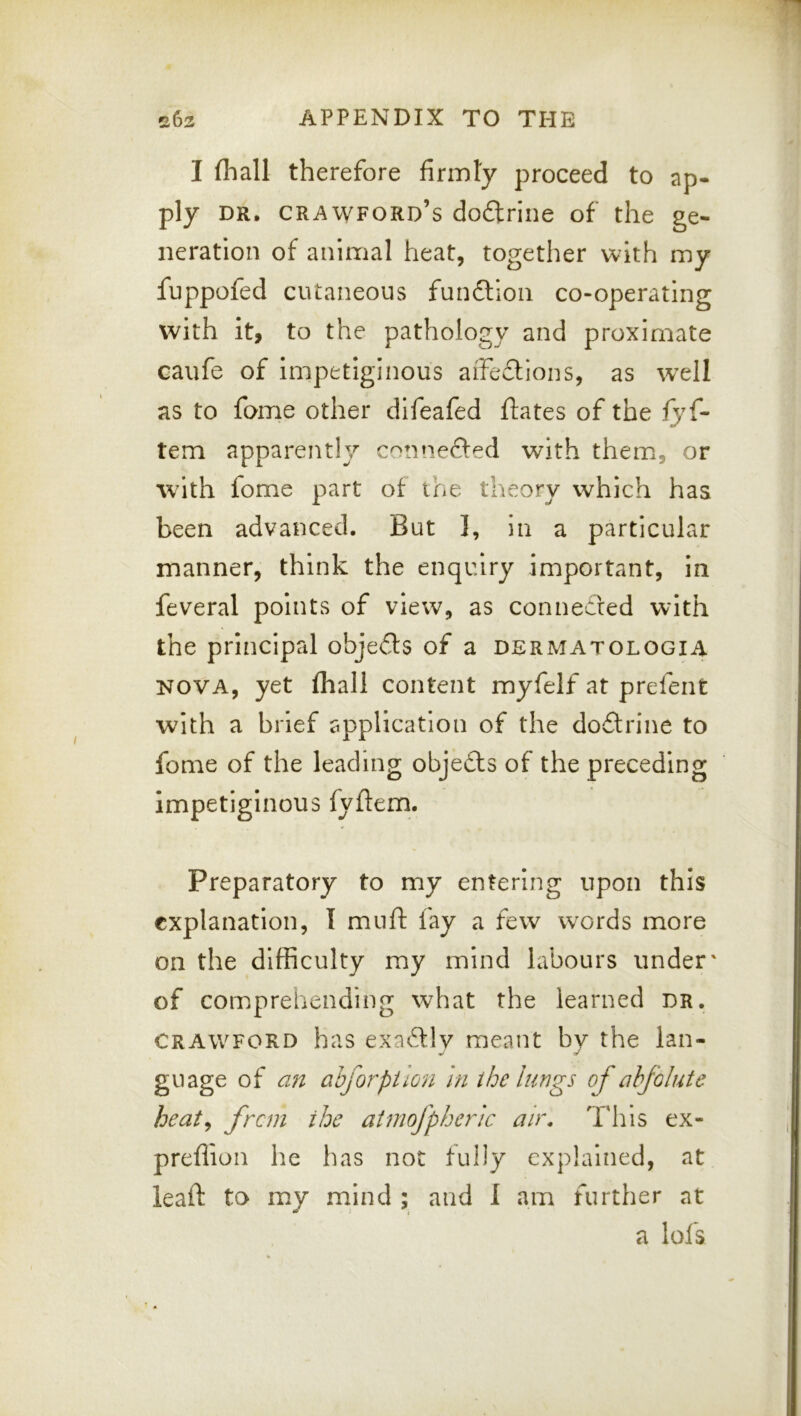 I (hall therefore firmly proceed to ap- ply DR. Crawford’s doftrine of the ge- neration of animal heat, together with my fuppofed cutaneous fundllon co-operating with it, to the pathology and proximate caufe of impetiginous affeftions, as wxll as to fome other dlfeafed ftates of the fyf- tern apparently connefted with them, or with fome part of the theory which has been advanced. But 1, in a particular manner, think the enquiry important, in feveral points of view, as connedred with the principal objedls of a dermatologia NOVA, yet (hall content myfelf at prefent with a brief application of the doflrine to fome of the leading objedls of the preceding impetiginous fyfiem. Preparatory to my entering upon this explanation, I muft fay a few words more on the difficulty my mind labours under' of coiDprehending what the learned dr, CRAWFORD has exaftlv meant by the lan- guage of au ahjorpUon in the lungs of ahfolute heaty from the atmofpheric ah\ This ex- preflion he has not fully explained, at leaft to my mind ; and 1 am further at a lofs