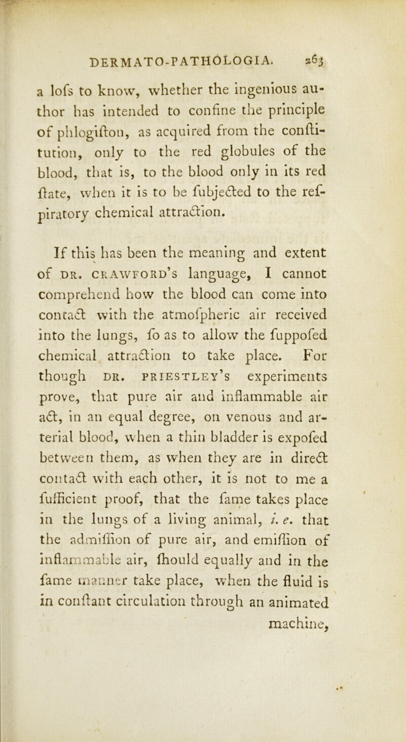 a lofs to know, whether the ingenious au- thor has Intended to confine the principle of phlogifton, as acquired from the confti- tution, only to the red globules of the blood, that is, to the blood only In Its red flate, when it is to be fubje£ted to the ref- piratory chemical attradion. If this has been the meaning and extent of DR. Crawford’s language, I cannot comprehend how the blood can come Into contad with the atmofpheric air received into the lungs, fo as to allow the fuppofed chemical attradion to take place. For though DR. Priestley’s experiments prove, that pure air and inflammable air ad, in an equal degree, on venous and ar- terial blood, when a thin bladder is expofed between tliem, as when they are in dired contad wdth each other, it is not to me a fufficient proof, that the fame takes place in the lungs of a living animal, /. e, that the admiffion of pure air, and emiflion of inflammable air, fhould equally and in the fame manner take place, when the fluid is in conflanc circulation through an animated machine,