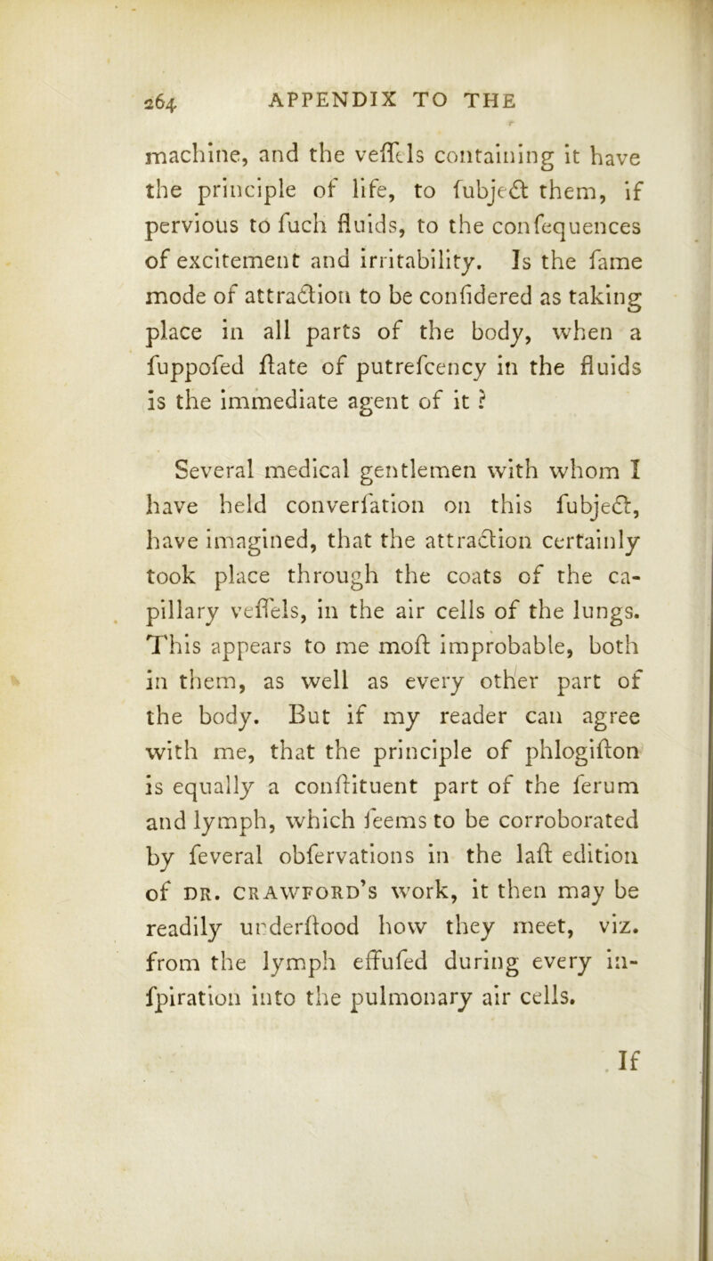 machine, and the vefftls containing it have the principle of life, to fubje£l them, if pervious to fuch fluids, to the confequences of excitement and Irritability. Is the fame mode of attraftion to be confidered as taking place in all parts of the body, when a fuppofed flate of putrefcency in the fluids is the Immediate agent of it ? Several medical gentlemen with whom I have held converfatlon on this fubjeft, have Imagined, that the attradlion certainly took place through the coats of the ca- pillary vefl'els, in the air cells of the lungs. This appears to me moft Improbable, both in them, as well as every other part of the body. But if my reader can agree with me, that the principle of phlogifton Is equally a confHtuent part of the ferum and lymph, which feems to be corroborated by feveral obfervatlons In the laid edition of DR. Crawford’s work, it then may be readily urderflood how they meet, viz. from the lymph effufed during every la- fplration Into the pulmonary air cells. If