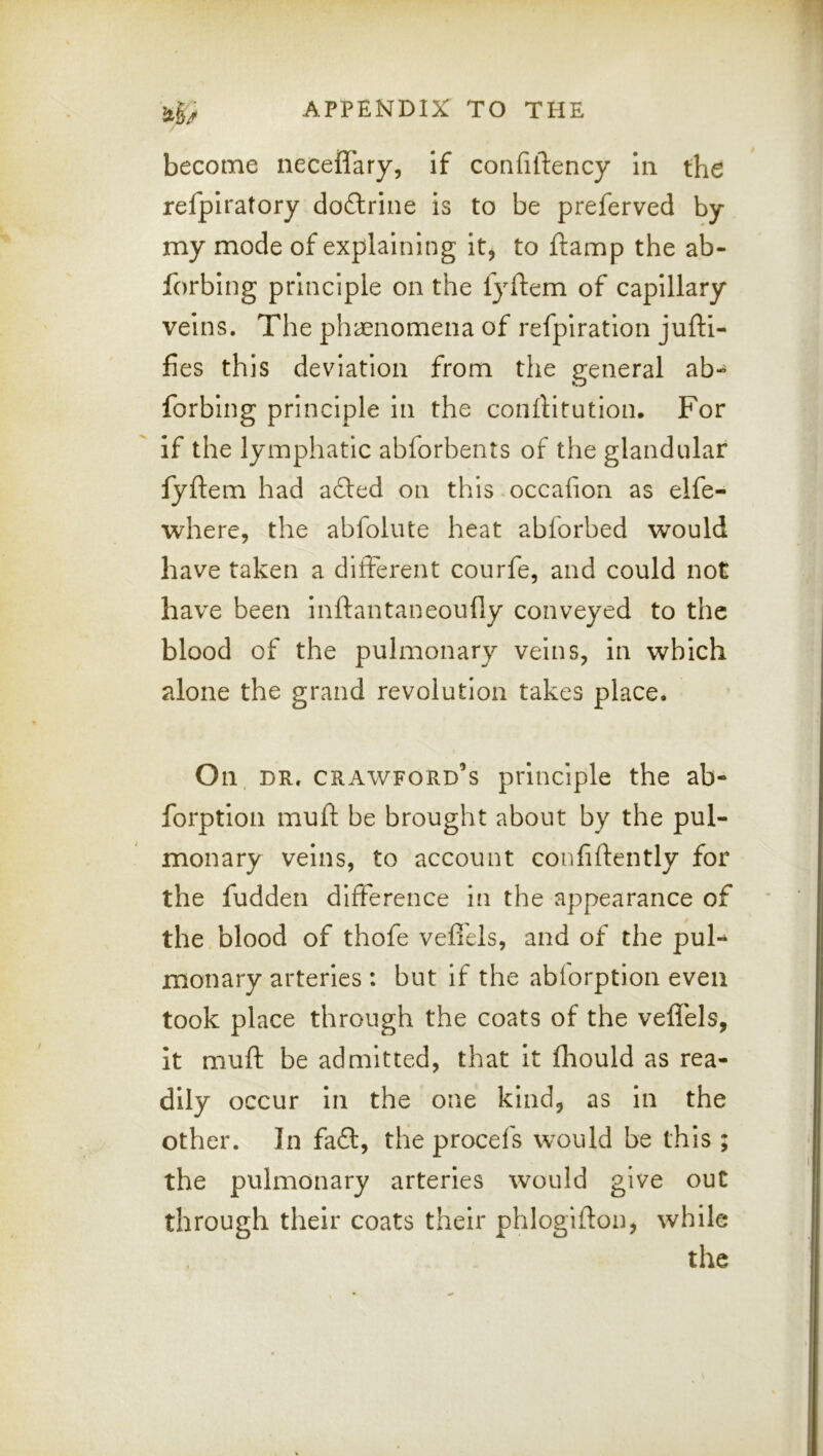 V ' *v ■f ~ ii|^ APPENDIX TO THE become neceffary, if confiftency In the refpiratory doftrine is to be preferved by my mode of explaining it, to ftamp the ab- forblng principle on the lyftem of capillary veins. The phccnomena of refpiratlon jufti- fies this deviation from the general ab- forbing principle in the conftltution. For if the lymphatic abforbents of the glandular fyftem had afted on this occafion as elfe- where, the abfolute heat abforbed would have taken a different courfe, and could not have been inftantaneoufly conveyed to the blood of the pulmonary veins, in which alone the grand revolution takes place. On DR. Crawford’s principle the ab- forptlon muft be brought about by the pul- monary veins, to account confidently for the fudden difference in the appearance of the blood of thofe veflels, and of the puF monary arteries : but If the abiorption even took place through the coats of the veffels, it muft be admitted, that it fhould as rea- dily occur In the one kind, as In the other. In fa£l, the procefs would be this ; the pulmonary arteries would give out through their coats their phlogifton, while the