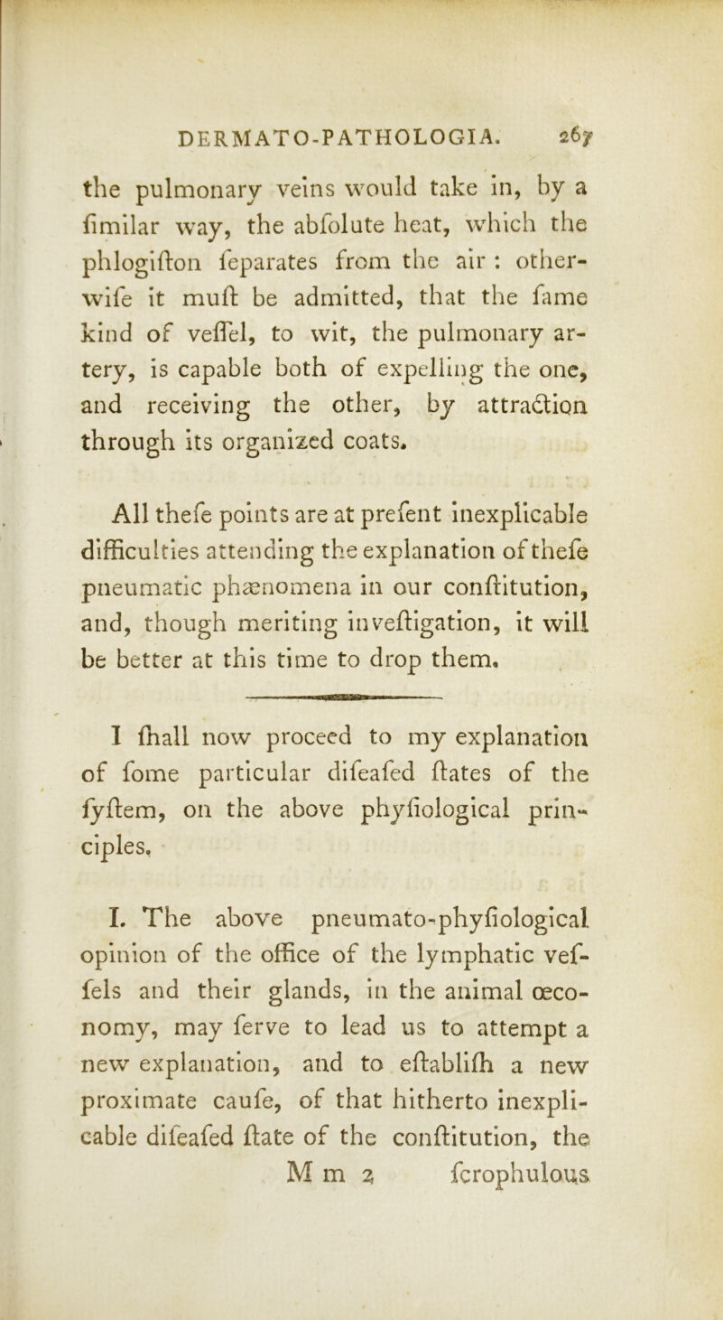 the pulmonary veins would take in, by a fimilar way, the abfolute heat, which the phlogifton leparates from the air ; other- wife it muft be admitted, that the fimie kind of veflel, to wit, the pulmonary ar- tery, is capable both of expelling the one, and receiving the other, by attraction through its organized coats. All thefe points are at prefent inexplicable difficulties attending the explanation of thefe pneumatic phsenomena in our conftitution, and, though meriting inveftlgatlon, it will be better at this time to drop them. I fhall now proceed to my explanation of fome particular difeafed ftates of the lyflem, on the above phyliological prin- ciples, L The above pneumato^phyfiological opinion of the office of the lymphatic vef- fels and their glands. In the animal oeco- nomy, may ferve to lead us to attempt a new explanation, and to eftabllfh a new proximate caufe, of that hitherto inexpli- cable difeafed flate of the conftitutlon, the M m ^ fcrophulous