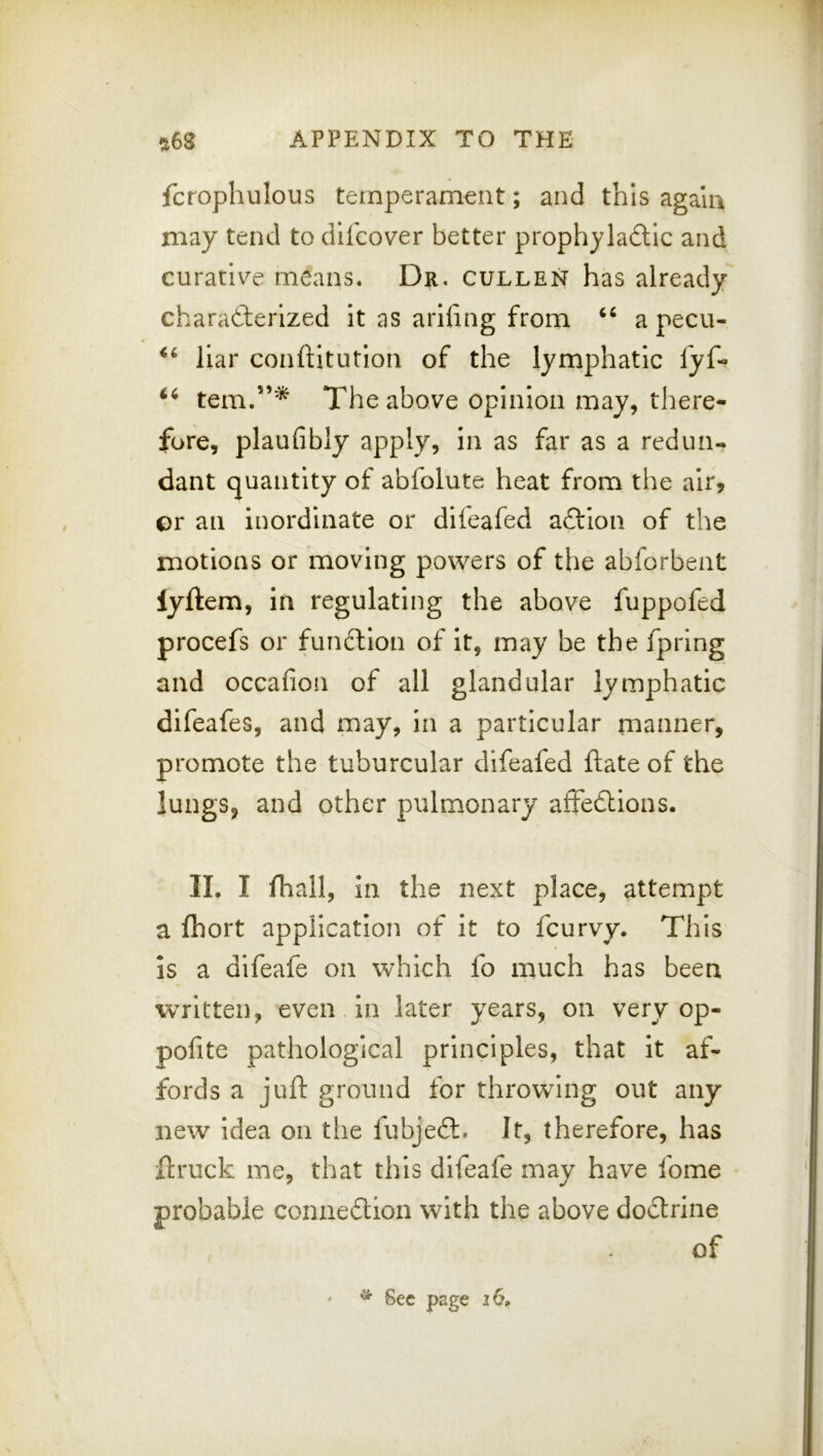 fcrophulous temperam€nt; and this agalu may tend to difcover better prophyladlic and curative means. Dr, gulden has already charaderlzed it as arifing from a pecu- liar conftitutioii of the lymphatic fyf- tern.”* The above opinion may, there- fore, plaufibly apply, in as far as a redun- dant quantity of abfolute heat from the air, or an inordinate or dileafed aftion of the motions or moving powers of the abforbent lyftem, in regulating the above fuppofed procefs or fun^llon of it, may be the fpring and occafion of all glandular lymphatic difeafes, and may, in a particular manner, promote the tuburcular difeafed ftate of the lungs, and other pulmonary affedlions. II, I lhall, in the next place, attempt a fliort application of it to fcurvy. This is a difeafe on which fo much has been written, even in later years, on very op- pofite pathological principles, that it af- fords a juft ground for throwing out any new idea on the fubjedl. It, therefore, has ftruck me, that this difeafe may have fome probable connexion with the above dodlrine of * Sec page 26,