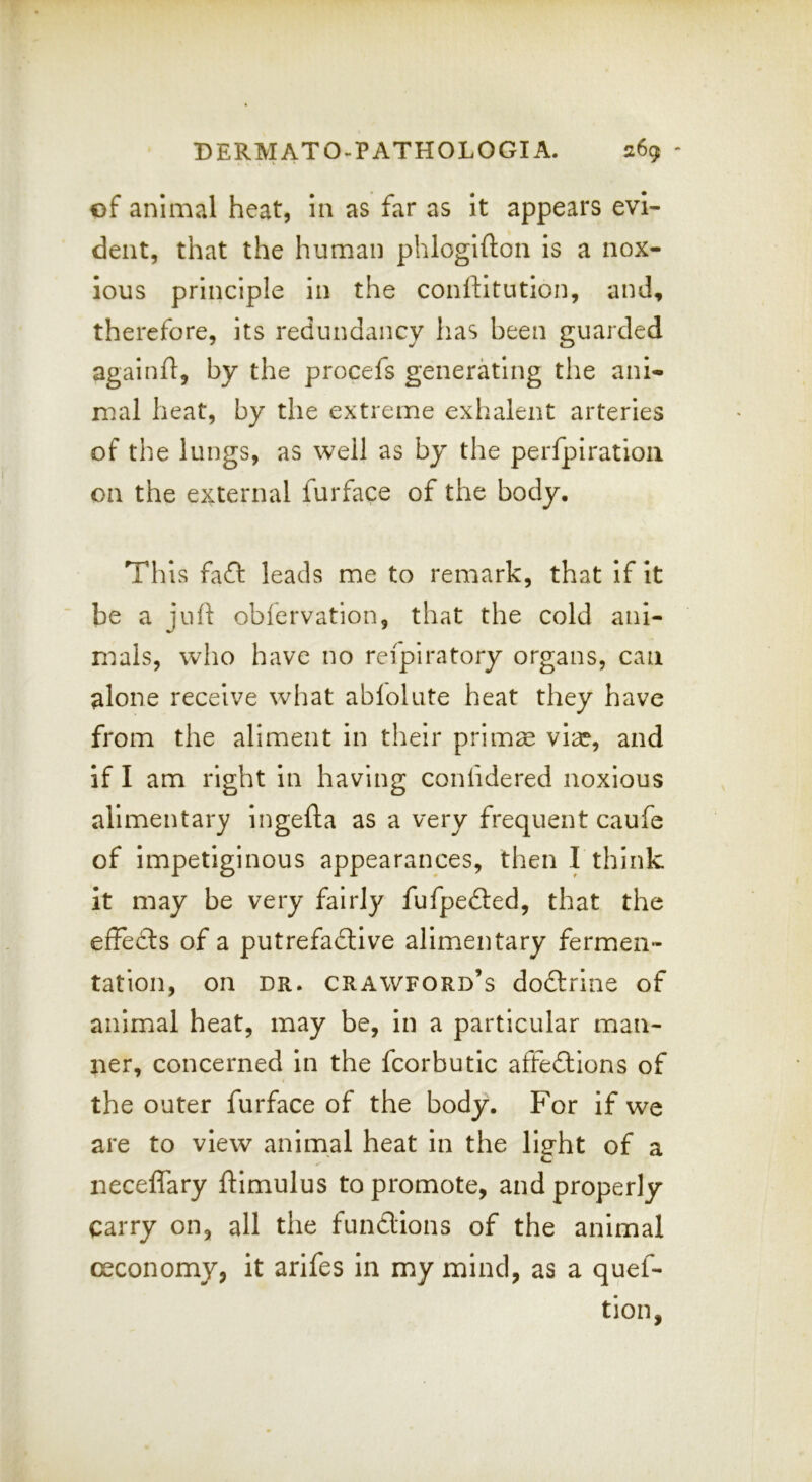 of animal heat, iii as far as It appears evi- dent, that the human phlogifton is a nox- ious principle in the conftitution, and, therefore, its redundancy has been guarded againft, by the procefs generating the ani- mal heat, by the extreme exhalent arteries of the lungs, as well as by the perfpiratioii on the external furface of the body. This fadl leads me to remark, that if it be a juh obfervation, that the cold ani- m.als, who have no reipiratory organs, can alone receive what ablolute heat they have from the aliment in their prim^e vix, and if I am right in having confidered noxious alimentary ingefta as a very frequent caufe of impetiginous appearances, then I think it may be very fairly fufpedted, that the effedls of a putrefadtive alimentary fermen- tation, on DR. Crawford’s dodtrine of animal heat, may be, in a particular man- ner, concerned in the fcorbutic affedtions of the outer furface of the body. For if we are to view animal heat in the light of a neceflary ftimulus to promote, and properly carry on, all the fundlions of the animal ceconomy, it arlfes in my mind, as a quef- tion,