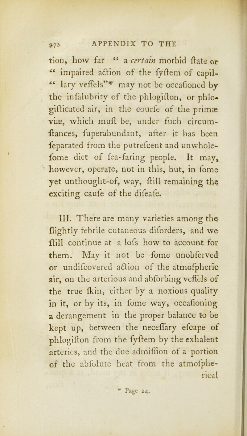 t’lon, how far a certain morbid ftate or impaired a6Hon of the fyhem of capil^ lary veffels”* may not be occafioned by the Infalubrity of the phlogifton, or phlo-* glftlcated air, In the coiirfe of the primse viae, which muft be, under fuch circum- flances, fuperabundant, after It has been feparated from the putreicent and unwhole- fome diet of fea-faring people. It may, ■ however, operate, not in this, but, in fome yet unthought-of, way, ftill remaining the exciting caufe of the difeafe. III. There are many varieties among the nightly febrile cutaneous diforders, and we ftill continue at a lofs how to account for them. May it not be fbme unobferved or undifcovered adion of the atmofpheric air, on the arterious and abforbing vefi'els of the true fldn, either by a noxious quality in it, or by its. In fome way, occafioning a derangement in the proper balance to be kept up, between the neceffary efcape of phlogifton from the fyftem by the exhalent arteries, and the due admiftion of a portion of the abfolute heat from the atmofphe- rical