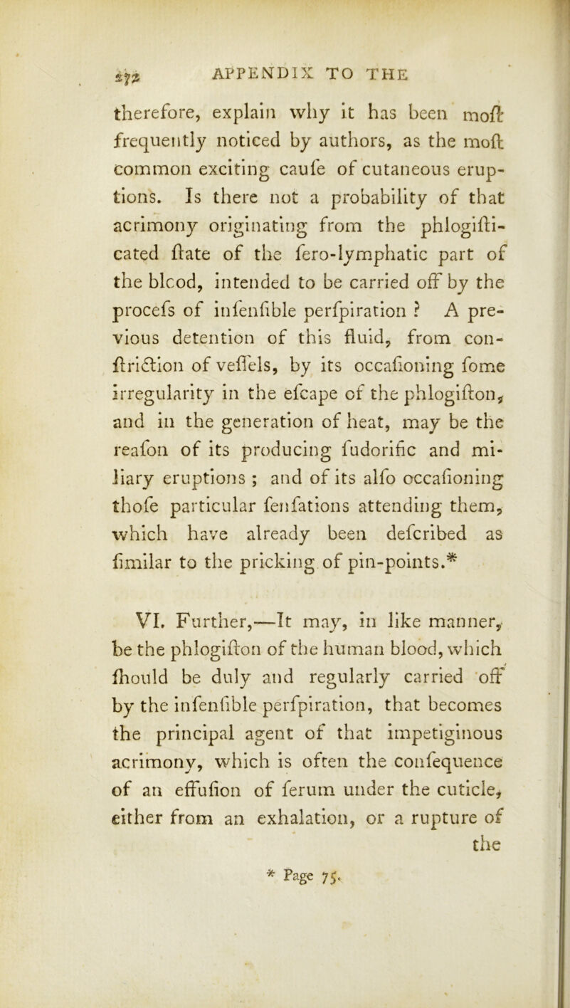 2^ therefore, explain why it has been moft frequently noticed by authors, as the moft common exciting caufe of cutaneous erup- tions. Is there not a probability of that acrimony originating from the phlogifti- cated ftate of the fero-lymphatic part of the blcod, intended to be carried off by the procefs of inienfible perfpiration ? A pre- vious detention of this fluid, from con- flrldlion of veflels, by its occafioning fome irregularity in the efcape of the phlogifton^r and in the generation of heat, may be the reafon of Its producing fudorific and mi- liary eruptions ; and of Its alfo occafioning thofe particular fenfations attending them, which have already been deferibed as fimilar to the pricking of pin-points.'^ VI. Further,—It may, in like manner, be the phloglfton of the human blood, which fliould be duly and regularly carried ‘off by the Infenfible perfpiration, that becomes the principal agent of that impetiginous acrituony, which is often the confequence of an effufion of feruin under the cuticle, either from an exhalation, or a rupture of the