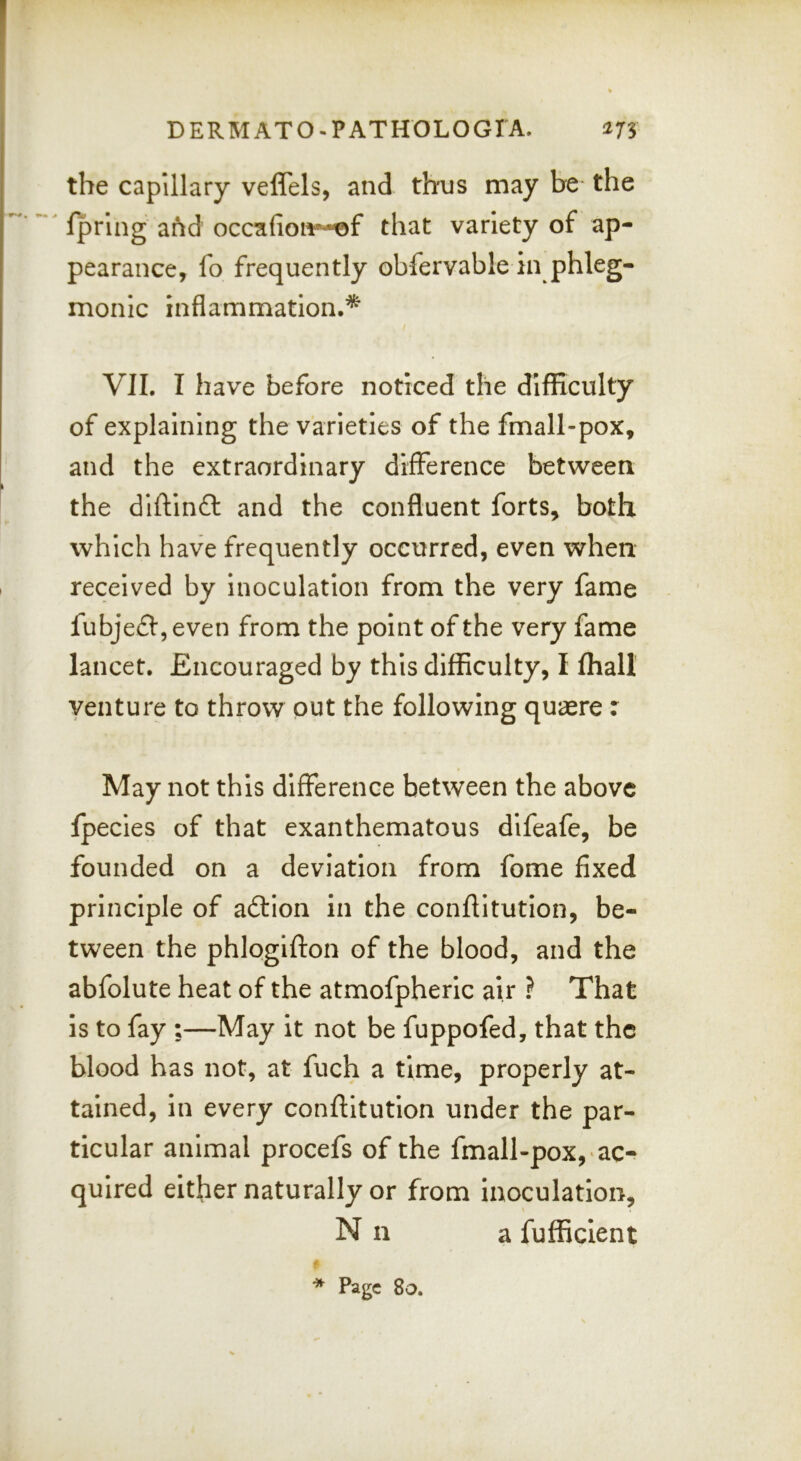 the capillary veflels, and thus may be the ^ fpring afid occ:aifion*-^f that variety of ap- pearance, fo frequently obfervable in phleg- monic inflammation.* VII. I have before noticed the difficulty of explaining the varieties of the fmall-pox, and the extraordinary difference between the diftinft and the confluent forts, both which have frequently occurred, even when received by inoculation from the very fame fubjefl:,even from the point of the very fame lancet. Encouraged by this difficulty, I fhall venture to throw out the following quaere : May not this difference between the above fpecies of that exanthematous difeafe, be founded on a deviation from fome fixed principle of adtion in the conftitution, be- tween the phlogifton of the blood, and the abfolute heat of the atmofpheric air ? That is to fay ;—May it not be fuppofed, that the blood has not, at fuch a time, properly at- tained, In every conftitution under the par- ticular animal procefs of the fmall-pox, 'ac- quired either naturally or from inoculation, N n a fufficlent Page 8o.