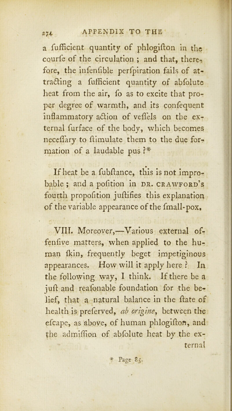 a fufficlent quantity of phlogifton in the courfe of the circulation ; and that, there-i fore, the infenfible perfpiration fails of at- tra£ling a fulficient quantity of abfolute heat from the air, fo as to excite that pro- per degree of warmth, and its confequent inflammatory adlioii of veflels on the exr ternal furface of the body, which becomes necefl'ary to ftimulate them to the due for? matioii of a laudable pus I If heat be a fubftance, this is not impro- bable ; and a polition in dr. Crawford’s fourth propofition juftifies this explanation of the variable appearance of the fmall-pox, VIII. Moreover,—Various external of? •fenlive matters, when applied to the hu? man Ikin, frequently beget impetiginous appearances. How will it apply here ? In the following way, I think. If there be a juft and reafonable foundation for the be- lief, that a natural balance in the ftate of health is preferved, ab origlne^ between the efcape, as above, of human phlogifton, and the admlffion of abfolute heat by the ex- ternal