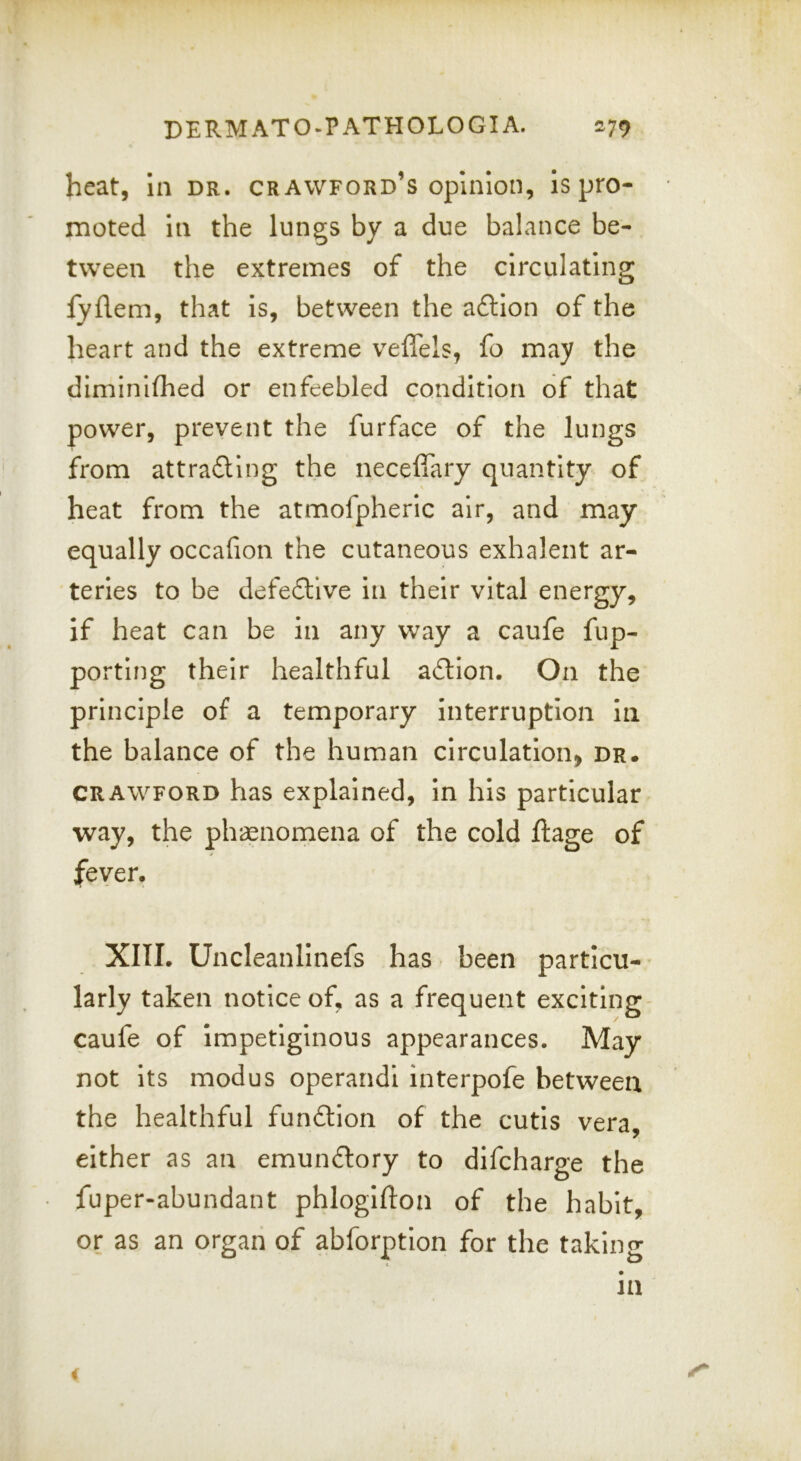 DERMATO-PATHOLOGIA. 279 heat, In dr. Crawford’s opinion, is pro- moted In the lungs by a due balance be- tween the extremes of the circulating fyflem, that is, between the a6lion of the heart and the extreme veffels, fo may the diminlfhed or enfeebled condition of that power, prevent the furface of the lungs from attradling the neceffary quantity of heat from the atmofpheric air, and may equally occafion the cutaneous exhalent ar- teries to be defe£llve In their vital energy, if heat can be in any way a caufe fup- portlng their healthful adllon. On the principle of a temporary interruption In the balance of the human circulation, dr. CRAWFORD has explained, in his particular way, the ph*aenomena of the cold ftage of fever. XIII. Uncleanllnefs has been particu- larly taken notice of, as a frequent exciting caufe of impetiginous appearances. May not Its modus operand! interpofe between the healthful fundion of the cutis vera, either as an emundory to dlfcharge the fuper-abundant phlogifton of the habit, or as an organ of abforptlon for the takinn- t> in i