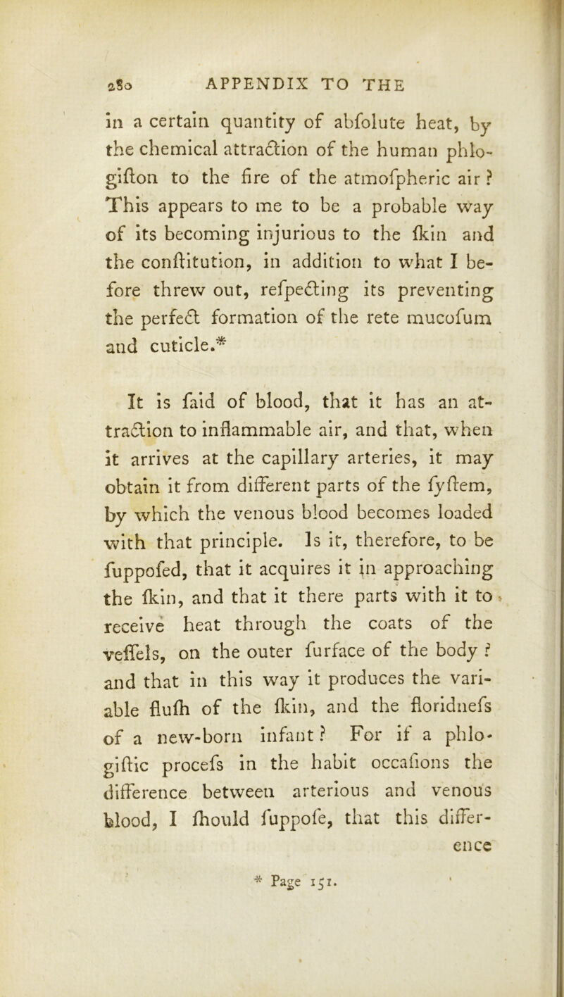HI a certain quantity of abfolute heat, by the chenalcal attraction of the human phlo- gifton to the fire of the atmofpheric air ? This appears to me to be a probable way of its becoming injurious to the Ikin and the conftitution, in addition to what I be- fore threw out, refpe£llng its preventing the perfect formation of tlie rete mucofum and cuticle.^ It is fald of blood, that It has an at- traftlon to inflammable air, and that, when it arrives at the capillary arteries, it may obtain it from different parts of the fyficm, by which the venous blood becomes loaded with that principle. Is It, therefore, to be fuppofed, that it acquires it \n approaching the flun, and that it there parts with it to» receive heat through the coats of the veffels, on the outer furface of the body f and that in this way it produces the vari- able flufli of the fldn, and the floridnefs of a new-born Infant ? For If a phlo- giftic procefs In the habit occafions the difference between arterious and venous blood, I fhould fuppofe, that this differ- ence