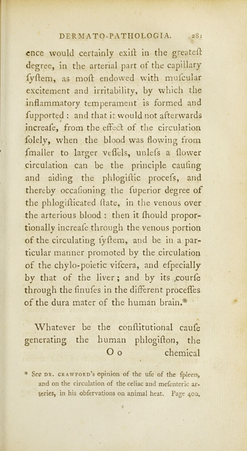 cnce would certainly exill: in the greiiteft degree, in the arterial part of the capillary fyftem, as moft endowed with mulcular excitement and irritability, by which the inflammatory temperament Is formed and fupported : and that i: would not afterwards increafe, from the effccl: of the circulation folely, when the blood was flowing from fmaller to larger vcflbls, unlefs a flower circulation can be the principle caufing and aiding the phlogiftic procefs, and thereby occafioning the fuperior degree of the phlogiflicated ftate, in the venous over the arterlous blood : then It fhould propor- tionally Increafe through the venous portion of the circulating fyflem, and be in a par- ticular manner promoted by the circulation of the chylo-poietic vifcera, and efpecially by that of the liver; and by its ,courle through the finufes In the different procefles of the dura mater of the human braln,'^ Whatever be the conflitutlonal caufe generating the human phlogifton, the O o chemical t * See DR. cr/vwford’s opinion of the life of the fpleen, and on the circulation of the celiac and mefenteric ar- teries, in his obfervations on animal heat. Page 400.